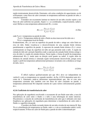 Apostila de Transferência de Calor e Massa 45
região termicamente desenvolvida. Entretanto, sob certas condições de aquecimento, ou de
resfriamento, como fluxo de calor constante ou temperatura uniforme na parede do tubo, o
conceito é possível.
Considere um escoamento laminar no interior de um tubo circular sujeito a um
fluxo de calor uniforme nas paredes. Sejam r e z as coordenadas, respectivamente, radial e
axial. Define-se uma temperatura adimensional ),( zrθ como
)()(
)(),(
),(
zTzT
zTzrT
zr
wm
w
−
−
=θ (4.20a)
onde Tw(z) = temperatura na parede do tubo
Tm(z) = Temperatura média de todo o fluido na área transversal do tubo em z
T(r,z) = temperatura local do fluido
Evidentemente, ),( zrθ é zero na superfície da parede do tubo e atinge um valor finito no
eixo do tubo. Então visualiza-se o desenvolvimento de uma camada limite térmica
paralelamente a superfície da parede. A espessura da camada limite térmica )(ztδ cresce
continuamente ao longo da superfície do tubo até que preenche todo o tubo. A região da
entrada do tubo até a posição hipotética onde a espessura da camada limite térmica atinge o
eixo do tubo é a região de entrada térmica. Nesta região, a forma do perfil da temperatura
adimensional ),( zrθ muda tanto na direção axial quanto na radial. A região além da
distância de entrada térmica é chamada região termicamente desenvolvida, porque nesta
região o perfil da temperatura adimensional permanece invariante com a distância ao longo
do tubo, isto é,
)()(
)(),(
)(
zTzT
zTzrT
r
wm
w
−
−
=θ (4.20 b)
É difícil explicar qualitativamente por que )(rθ deve ser independente da
variável z, pois as temperaturas no segundo membro da Eq. (4.20 b) dependem tanto de r
como de z. Entretanto, pode-se demonstrar matematicamente que, não só com uma
temperatura constante mas também com um fluxo de calor constante na parede, a
temperatura adimensional )(rθ depende somente de r para valores suficientemente grandes
de z.
4.2.4) Coeficiente de transferência de calor
Nas aplicações de engenharia envolvendo o escoamento de um fluido num tubo, a taxa de
transferência de calor entre o fluido e o tubo é uma informação de muito interesse.
Discutiremos o conceito de coeficiente de transferência de calor que é utilizado com mais
freqüência nas aplicações de engenharia para determinar a transferência de calor entre o
fluido e a superfície da parede.
Considere um fluido escoando dentro de um tubo circular de raio interno R. Seja
T(r,z) a distribuição de temperaturas no fluido, onde r e z são as coordenadas radial e axial,
respectivamente. O fluxo de calor do fluido para a parede do tubo é determinado por
 
