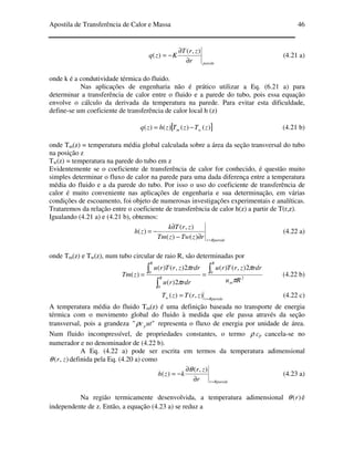 Apostila de Transferência de Calor e Massa 46
pareder
zrT
Kzq
∂
∂
−=
),(
)( (4.21 a)
onde k é a condutividade térmica do fluido.
Nas aplicações de engenharia não é prático utilizar a Eq. (6.21 a) para
determinar a transferência de calor entre o fluido e a parede do tubo, pois essa equação
envolve o cálculo da derivada da temperatura na parede. Para evitar esta dificuldade,
define-se um coeficiente de transferência de calor local h (z)
[ ])()()()( zTzTzhzq wm −= (4.21 b)
onde Tm(z) = temperatura média global calculada sobre a área da seção transversal do tubo
na posição z
Tw(z) = temperatura na parede do tubo em z
Evidentemente se o coeficiente de transferência de calor for conhecido, é questão muito
simples determinar o fluxo de calor na parede para uma dada diferença entre a temperatura
média do fluido e a da parede do tubo. Por isso o uso do coeficiente de transferência de
calor é muito conveniente nas aplicações de engenharia e sua determinação, em várias
condições de escoamento, foi objeto de numerosas investigações experimentais e analíticas.
Trataremos da relação entre o coeficiente de transferência de calor h(z) a partir de T(r,z).
Igualando (4.21 a) e (4.21 b), obtemos:
Rpareder
rzTwzTm
zrTk
zh
=
∂−
∂
−=
)()(
),(
)( (4.22 a)
onde Tm(z) e Tw(z), num tubo circular de raio R, são determinadas por
2
0
0
0
2),()(
2)(
2),()(
)(
Ru
rdrzrTru
rdrru
rdrzrTru
zTm
m
R
R
R
π
π
π
π ∫
∫
∫ == (4.22 b)
Rparederw zrTzT =
= ),()( (4.22 c)
A temperatura média do fluido Tm(z) é uma definição baseada no transporte de energia
térmica com o movimento global do fluido à medida que ele passa através da seção
transversal, pois a grandeza "" utcpρ representa o fluxo de energia por unidade de área.
Num fluido incompressível, de propriedades constantes, o termo ρ cp cancela-se no
numerador e no denominador de (4.22 b).
A Eq. (4.22 a) pode ser escrita em termos da temperatura adimensional
),( zrθ definida pela Eq. (4.20 a) como
Rparederr
zr
kzh
=∂
∂
−=
),(
)(
θ
(4.23 a)
Na região termicamente desenvolvida, a temperatura adimensional )(rθ é
independente de z. Então, a equação (4.23 a) se reduz a
 