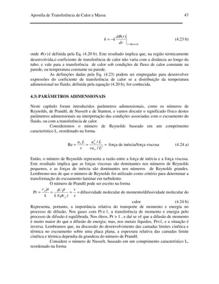 Apostila de Transferência de Calor e Massa 47
Rparederdr
rd
kh
=
−=
)(θ
(4.23 b)
onde )(rθ é definida pela Eq. (4.20 b). Este resultado implica que, na região termicamente
desenvolvida,o coeficiente de transferência de calor não varia com a distância ao longo do
tubo; e vale para a transferência de calor sob condições de fluxo de calor constante na
parede, ou temperatura constante na parede.
As definições dadas pela Eq. (4.23) podem ser empregadas para desenvolver
expressões do coeficiente de transferência de calor se a distribuição da temperatura
adimensional no fluido, definida pela equação (4.20 b), for conhecida.
4.3) PARÂMETROS ADIMENSIONAIS
Neste capítulo foram introduzidos parâmetros adimensionais, como os números de
Reynolds, de Prandtl, de Nusselt e de Stanton, e vamos discutir o significado físico destes
parâmetros adimensionais na interpretação das condições associadas com o escoamento do
fluido, ou com a transferência de calor.
Consideremos o número de Reynolds baseado em um comprimento
característico L, reordenado na forma
===
∞
∞∞
2
2
/
/
Re
Lvu
Lu
v
Lu
força de inércia/força viscosa (4.24 a)
Então, o número de Reynolds representa a razão entre a força de inércia e a força viscosa.
Este resultado implica que as forças viscosas são dominantes nos números de Reynolds
pequenos, e as forças de inércia são dominantes nos números de Reynolds grandes.
Lembremo-nos de que o número de Reynolds foi utilizado como critério para determinar a
transformação do escoamento laminar em turbulento.
O número de Prandtl pode ser escrito na forma
====
x
v
ckk
c
p
p
)/(
Pr
ρ
ρµµ
difusividade molecular do momento/difusividade molecular do
calor (4.24 b)
Representa, portanto, a importância relativa do transporte de momento e energia no
processo de difusão. Nos gases com Pr≅ 1, a transferência de momento e energia pelo
processo de difusão é equilibrada. Nos óleos, Pr > 1 , e daí se vê que a difusão de momento
é muito maior do que a difusão de energia; mas, nos metais líquidos, Pr<1, e a situação é
inversa. Lembramos que, na discussão do desenvolvimento das camadas limites cinética e
térmica no escoamento sobre uma placa plana, a espessura relativa das camadas limite
cinética e térmica dependia da grandeza do número de Prandtl.
Considere o número de Nusselt, baseado em um comprimento característico L,
reordenado na forma
 