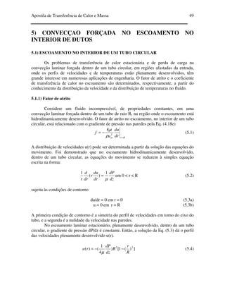 Apostila de Transferência de Calor e Massa 49
5) CONVECÇAO FORÇADA NO ESCOAMENTO NO
INTERIOR DE DUTOS
5.1) ESCOAMENTO NO INTERIOR DE UM TUBO CIRCULAR
Os problemas de transferência de calor estacionária e de perda de carga na
convecção laminar forçada dentro de um tubo circular, em regiões afastadas da entrada,
onde os perfis de velocidades e de temperaturas estão plenamente desenvolvidos, têm
grande interesse em numerosas aplicações de engenharia. O fator de atrito e o coeficiente
de transferência de calor no escoamento são determinados, respectivamente, a partir do
conhecimento da distribuição da velocidade e da distribuição de temperaturas no fluido.
5.1.1) Fator de atrito
Considere um fluido incompressível, de propriedades constantes, em uma
convecção laminar forçada dentro de um tubo de raio R, na região onde o escoamento está
hidrodinamicamente desenvolvido. O fator de atrito no escoamento, no interior de um tubo
circular, está relacionado com o gradiente de pressão nas paredes pela Eq. (4.18e)
Rrm dr
du
u
f
=
−= 2
8
ρ
µ
(5.1)
A distribuição de velocidades u(r) pode ser determinada a partir da solução das equações do
movimento. Foi demonstrado que no escoamento hidrodinamicamente desenvolvido,
dentro de um tubo circular, as equações do movimento se reduzem à simples equação
escrita na forma:
dz
dP
dr
du
r
dr
d
r µ
1
)(
1
= em 0 < r < R (5.2)
sujeita às condições de contorno
du/dr = 0 em r = 0 (5.3a)
u = 0 em r = R (5.3b)
A primeira condição de contorno é a simetria do perfil de velocidades em torno do eixo do
tubo, e a segunda é a nulidade da velocidade nas paredes.
No escoamento laminar estacionário, plenamente desenvolvido, dentro de um tubo
circular, o gradiente de pressão dP/dz é constante. Então, a solução da Eq. (5.3) dá o perfil
das velocidades plenamente desenvolvido u(r).
])(1[)
4
1
()( 22
R
r
R
dz
dP
ru −−=
µ
(5.4)
 