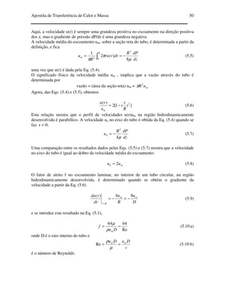 Apostila de Transferência de Calor e Massa 50
Aqui, a velocidade u(r) é sempre uma grandeza positiva no escoamento na direção positiva
dos z, mas o gradiente de pressão dP/dz é uma grandeza negativa.
A velocidade média do escoamento um, sobre a seção reta do tubo, é determinada a partir da
definição, e fica
dz
dPR
drrru
R
u
R
m ∫ −==
0
2
2
8
)(2
1
µ
π
π
(5.5)
uma vez que u(r) é dada pela Eq. (5.4).
O significado físico da velocidade média um , implica que a vazão através do tubo é
determinada por
vazão = (área da seção reta) um = muR2
π
Agora, das Eqs. (5.4) e (5.5), obtemos
])(1[2
)( 2
R
r
u
ru
m
−= (5.6)
Esta relação mostra que o perfil de velocidades u(r)um na região hidrodinamicamente
desenvolvida é parabólico. A velocidade uo no eixo do tubo é obtida da Eq. (5.4) quando se
faz r = 0;
dz
dPR
u
µ4
2
0 −= (5.7)
Uma comparação entre os resultados dados pelas Eqs. (5.5) e (5.7) mostra que a velocidade
no eixo do tubo é igual ao dobro da velocidade média do escoamento:
muu 20 = (5.8)
O fator de atrito f no escoamento laminar, no interior de um tubo circular, na região
hidrodinamicamente desenvolvida, é determinado quando se obtém o gradiente da
velocidade a partir da Eq. (5.6)
D
u
R
u
dr
rdu mm
Rr
84)(
−=−=
=
(5.9)
e se introduz este resultado na Eq. (5.1),
Re
6464
==
Du
f
mρ
µ
(5.10 a)
onde D é o raio interno do tubo e
v
DuDu mm
==
µ
ρ
Re (5.10 b)
é o número de Reynolds.
 