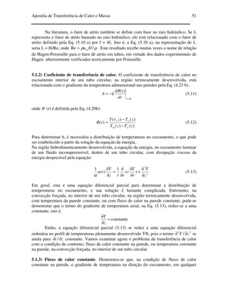 Apostila de Transferência de Calor e Massa 51
Na literatura, o fator de atrito também se define com base no raio hidráulico. Se fr
representa o fator de atrito baseado no raio hidráulico, ele está relacionado com o fator de
atrito definido pela Eq. (5.10 a) por f = 4fr. Isto é, a Eq. (5.10 a), na representação de fr,
seria fr = l6/Re, onde µρ /Re Dum= . Este resultado recebe muitas vezes o nome de relação
de Hagen-Poiseuille para o fator de atrito em tubos, em virtude dos dados experimentais de
Hagen ulteriormente verificados teoricamente por Poiseuille.
5.1.2) Coeficiente de transferência de calor. O coeficiente de transferência de calor no
escoamento interior de um tubo circular, na região termicamente desenvolvida, está
relacionado com o gradiente da temperatura adimensional nas paredes pela Eq. (4.23 b) .
Rrdr
rd
kh
=
−=
)(θ
(5.11)
onde θ (r) é definida pela Eq. (4.20b):
)()(
)(),(
)(
zTzT
zTzrT
r
wm
w
−
−
=θ (5.12)
Para determinar h, é necessária a distribuição de temperaturas no escoamento, o que pode
ser estabelecido a partir da solução da equação da energia. .
Na região hidrodinamicamente desenvolvida, a equação da energia, no escoamento laminar
de um fluido incompreensível, dentro de um tubo circular, com dissipação viscosa da
energia desprezível pela equação:
2
2
)(
1
)(
1
z
T
r
T
r
rrz
T
ru
∂
∂
+
∂
∂
∂
∂
=
∂
∂
α
(5.13)
Em geral, esta é uma equação diferencial parcial para determinar a distribuição de
temperaturas no escoamento, e sua solução é bastante complicada. Entretanto, na
convecção forçada, no interior de um tubo circular, na região termicamente desenvolvida,
com temperatura da parede constante, ou com fluxo de calor na parede constante, pode-se
demonstrar que o termo do gradiente de temperatura axial, na Eq. (5.13), reduz-se a uma
constante, isto é,
=
∂
∂
z
T
constante
Então, a equação diferencial parcial (5.13) se reduz a uma equação diferencial
ordinária no perfil de temperaturas plenamente desenvolvido T®, pois o termo 22
/ zT ∂∂ se
anula para zt ∂∂ / constante. Vamos examinar agora o problema da transferência de calor
com a condição de contorno, fluxo de calor constante na parede, ou temperatura constante
na parede, na convecção forçada, no interior de um tubo circular.
5.1.3) Fluxo de calor constante. Demonstra-se que, na condição de fluxo de calor
constante na parede, o gradiente de temperatura na direção do escoamento, em qualquer
 