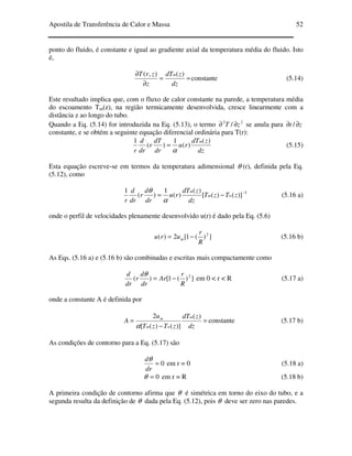 Apostila de Transferência de Calor e Massa 52
ponto do fluido, é constante e igual ao gradiente axial da temperatura média do fluido. Isto
é,
==
∂
∂
dz
zdT
z
zrT m )(),(
constante (5.14)
Este resultado implica que, com o fluxo de calor constante na parede, a temperatura média
do escoamento Tm(z), na região termicamente desenvolvida, cresce linearmente com a
distância z ao longo do tubo.
Quando a Eq. (5.14) for introduzida na Eq. (5.13), o termo 22
/ zT ∂∂ se anula para zt ∂∂ /
constante, e se obtém a seguinte equação diferencial ordinária para T(r):
dz
zdT
ru
dr
dT
r
dr
d
r
m )(
)(
1
)(
1
α
= (5.15)
Esta equação escreve-se em termos da temperatura adimensional θ (r), definida pela Eq.
(5.12), como
)]()([
)(
)(
1
)(
1
zTzT
dz
zdT
ru
dr
d
r
dr
d
r
wm
m
−=
α
θ -1
(5.16 a)
onde o perfil de velocidades plenamente desenvolvido u(r) é dado pela Eq. (5.6)
])(1[2)( 2
R
r
uru m −= (5.16 b)
As Eqs. (5.16 a) e (5.16 b) são combinadas e escritas mais compactamente como
])(1[)( 2
R
r
Ar
dr
d
r
dr
d
−=
θ
em 0 < r < R (5.17 a)
onde a constante A é definida por
=
−
=
dz
zdT
zTzT
u
A
m
wm
m )(
)]()([
2
α
constante (5.17 b)
As condições de contorno para a Eq. (5.17) são
0=
dr
dθ
em r = 0 (5.18 a)
0=θ em r = R (5.18 b)
A primeira condição de contorno afirma que θ é simétrica em torno do eixo do tubo, e a
segunda resulta da definição de θ dada pela Eq. (5.12), pois θ deve ser zero nas paredes.
 