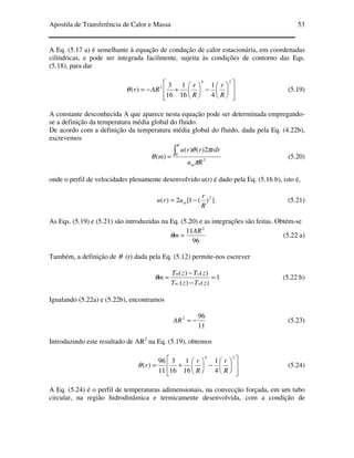Apostila de Transferência de Calor e Massa 53
A Eq. (5.17 a) é semelhante à equação de condução de calor estacionária, em coordenadas
cilíndricas, e pode ser integrada facilmente, sujeita às condições de contorno das Eqs.
(5.18), para dar














−





+−=
24
2
4
1
16
1
16
3
)(
R
r
R
r
ARrθ (5.19)
A constante desconhecida A que aparece nesta equação pode ser determinada empregando-
se a definição da temperatura média global do fluido.
De acordo com a definição da temperatura média global do fluido, dada pela Eq. (4.22b),
escrevemos
2
0
2)()(
)(
Ru
rdrrru
m
m
R
π
πθ
θ
∫= (5.20)
onde o perfil de velocidades plenamente desenvolvido u(r) é dado pela Eq. (5.16 b), isto é,
])(1[2)( 2
R
r
uru m −= (5.21)
As Eqs. (5.19) e (5.21) são introduzidas na Eq. (5.20) e as integrações são feitas. Obtém-se
96
11 2
AR
m =θ (5.22 a)
Também, a definição de θ (r) dada pela Eq. (5.12) permite-nos escrever
1
)()(
)()(
,
=
−
−
=
zTzT
zTzT
m
wm
wm
θ (5.22 b)
Igualando (5.22a) e (5.22b), encontramos
11
962
−=AR (5.23)
Introduzindo este resultado de AR2
na Eq. (5.19), obtemos














−





+=
24
4
1
16
1
16
3
11
96
)(
R
r
R
r
rθ (5.24)
A Eq. (5.24) é o perfil de temperaturas adimensionais, na convecção forçada, em um tubo
circular, na região hidrodinâmica e termicamente desenvolvida, com a condição de
 