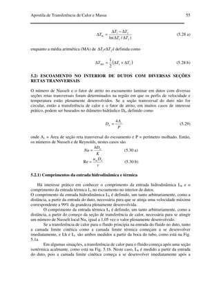 Apostila de Transferência de Calor e Massa 55
)/ln( 21
21
ln
TT
TT
T
∆∆
∆−∆
=∆ (5.28 a)
enquanto a média aritmética (MA) de 21 TeT ∆∆ é definida como
( )21
2
1
TTTMA ∆+∆=∆ (5.28 b)
5.2) ESCOAMENTO NO INTERIOR DE DUTOS COM DIVERSAS SEÇÕES
RETAS TRANSVERSAIS
O número de Nusselt e o fator de atrito no escoamento laminar em dutos com diversas
seções retas transversais foram determinados na região em que os perfis de velocidade e
temperatura estão plenamente desenvolvidos. Se a seção transversal do duto não for
circular, então a transferência de calor e o fator de atrito, em muitos casos de interesse
prático, podem ser baseados no diâmetro hidráulico Dh, definido como
P
A
D c
h
4
= (5.29)
onde Ac = Área de seção reta transversal do escoamento e P = perímetro molhado. Então,
os números de Nusselt e de Reynolds, nestes casos são
K
hD
Nu h
= (5.30 a)
v
Du hm
=Re (5.30 b)
5.2.1) Comprimentos da entrada hidrodinâmica e térmica
Há interesse prático em conhecer o comprimento da entrada hidrodinâmica Lh e o
comprimento da entrada térmica Lt no escoamento no interior de dutos.
O comprimento da entrada hidrodinâmica Lh é definido, um tanto arbitrariamente, como a
distância, a partir da entrada do duto, necessária para que se atinja uma velocidade máxima
correspondente a 99% da grandeza plenamente desenvolvida.
O comprimento da entrada térmica Lt é definido, um tanto arbitrariamente, como a
distância, a partir do começo da seção de transferência de calor, necessária para se atingir
um número de Nusselt local Nux igual a 1,05 vez o valor plenamente desenvolvido.
Se a transferência de calor para o fluido principia na entrada do fluido no duto, tanto
a camada limite cinética como a camada limite térmica começam a se desenvolver
imediatamente, e Lh e Lt são ambos medidos a partir da boca do tubo, como está na Fig.
5.1a.
Em algumas situações, a transferência de calor para o fluido começa após uma seção
isotérmica acalmante, como está na Fig. 5.1b. Neste caso, Lh é medido a partir da entrada
do duto, pois a camada limite cinética começa a se desenvolver imediatamente após a
 