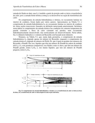 Apostila de Transferência de Calor e Massa 56
entrada do fluido no duto, mas Lt é medido a partir da posição onde se inicia a transferência
de calor, pois a camada limite térmica começa a se desenvolver na seção de transferência de
calor.
Os comprimentos da entrada hidrodinâmica e térmica, no escoamento laminar no
interior de condutos, foram dados por vários autores. Apresentamos na Tabela 5.1 o
comprimento da entrada hidrodinâmica Lh no escoamento laminar no interior de condutos
de várias seções transversais, baseados na definição mencionada anteriormente. Incluímos
nesta tabela os comprimentos da entrada térmica nas condições de contorno temperatura da
parede constante e fluxo de calor constante nas paredes, num escoamento
hidrodinamicamente desenvolvido, mas termicamente em desenvolvimento. Nesta tabela,
Dh é o diâmetro hidráulico e o número de Reynolds está baseado neste diâmetro.
Notamos, na Tabela 5.1, que, numa dada geometria, o comprimento da entrada
hidrodinâmica Lh depende apenas do número de Reynolds, enquanto o comprimento da
entrada térmica Lt depende do número de Péclét, Pe, que é igual ao produto dos números de
Reynolds e Prandtl. Por isso, líquidos que têm um número de Prandtl da ordem da unidade
têm Lh e Lt com grandezas comparáveis; nos fluidos como os óleos, que têm um número de
Prandtl grande, temos Lt>Lh e, nos metais líquidos, que tem um número de Prandtl
pequeno, temos Lt<Lh.
Fig. 5.1 comprimentos da entrada hidrodinâmica e térmica: (a) a transferência de calor se inicia na boca
do duto; (b) a transferência de calor se inicia depois de uma seção isotérmica.
 