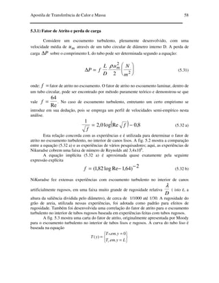 Apostila de Transferência de Calor e Massa 58
5.3.1) Fator de Atrito e perda de carga
Considere um escoamento turbulento, plenamente desenvolvido, com uma
velocidade média de mu através de um tubo circular de diâmetro interno D. A perda de
carga P∆ sobre o comprimento L do tubo pode ser determinada segundo a equação:






=∆ 2
2
2
.
m
Nu
D
L
fP
mρ
(5.31)
onde: =f fator de atrito no escoamento. O fator de atrito no escoamento laminar, dentro de
um tubo circular, pode ser encontrado por método puramente teórico e demonstrou-se que
vale
Re
64
=f . No caso de escoamento turbulento, entretanto um certo empirismo se
introduz em sua dedução, pois se emprega um perfil de velocidades semi-empírico nesta
análise.
( ) 8,0Relog0,2
1
−= f
f
(5.32 a)
Esta relação concorda com as experiências e é utilizada para determinar o fator de
atrito no escoamento turbulento, no interior de canos lisos. A fig. 5.2 mostra a comparação
entre a equação (5.32 a) e as experiências de vários pesquisadores; aqui, as experiências de
Nikuradse cobrem uma faixa de número de Reynolds até 3,4x106
.
A equação implícita (5.32 a) é aproximada quase exatamente pela seguinte
expressão explícita
2)64,1Relog82,1( −−=f (5.32 b)
NiKuradse fez extensas experiências com escoamento turbulento no interior de canos
artificialmente rugosos, em uma faixa muito grande de rugosidade relativa
D
λ
( isto é, a
altura da saliência dividida pelo diâmetro), de cerca de 1/1000 até 1/30. A rugosidade do
grão de areia, utilizada nessas experiências, foi adotada como padrão para efeitos de
rugosidade. Também foi desenvolvida uma correlação do fator de atrito para o escoamento
turbulento no interior de tubos rugosos baseada em experiências feitas com tubos rugosos.
A fig. 5.3 mostra uma carta do fator de atrito, originalmente apresentada por Moody
para o escoamento turbulento no interior de tubos lisos e rugosos. A curva do tubo liso é
baseada na equação






=
=
=
LyemT
yemT
yT
..
0..
)(
1
0
 