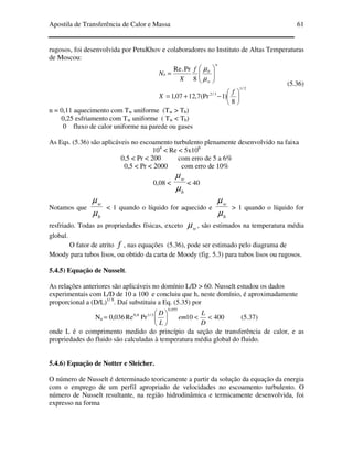Apostila de Transferência de Calor e Massa 61
rugosos, foi desenvolvida por PetuKhov e colaboradores no Instituto de Altas Temperaturas
de Moscou:
2/1
3/2
8
)1(Pr7,1207,1
8
Pr.Re






−+=






=
f
X
f
X
N
n
w
b
u
µ
µ
(5.36)
n = 0,11 aquecimento com Tw uniforme (Tw > Tb)
0,25 esfriamento com Tw uniforme ( Tw < Tb)
0 fluxo de calor uniforme na parede ou gases
As Eqs. (5.36) são aplicáveis no escoamento turbulento plenamente desenvolvido na faixa
104
< Re < 5x106
0,5 < Pr < 200 com erro de 5 a 6%
0,5 < Pr < 2000 com erro de 10%
0,08 <
b
w
µ
µ
< 40
Notamos que
b
w
µ
µ
< 1 quando o líquido for aquecido e
b
w
µ
µ
> 1 quando o líquido for
resfriado. Todas as propriedades físicas, exceto wµ , são estimados na temperatura média
global.
O fator de atrito f , nas equações (5.36), pode ser estimado pelo diagrama de
Moody para tubos lisos, ou obtido da carta de Moody (fig. 5.3) para tubos lisos ou rugosos.
5.4.5) Equação de Nusselt.
As relações anteriores são aplicáveis no domínio L/D > 60. Nusselt estudou os dados
experimentais com L/D de 10 a 100 e concluiu que h, neste domínio, é aproximadamente
proporcional a (D/L)1/ 8
. Daí substituiu a Eq. (5.35) por
Nu 40010PrRe036,0
055,0
3/18,0
<<





=
D
L
em
L
D
(5.37)
onde L é o comprimento medido do princípio da seção de transferência de calor, e as
propriedades do fluido são calculadas à temperatura média global do fluido.
5.4.6) Equação de Notter e Sleicher.
O número de Nusselt é determinado teoricamente a partir da solução da equação da energia
com o emprego de um perfil apropriado de velocidades no escoamento turbulento. O
número de Nusselt resultante, na região hidrodinâmica e termicamente desenvolvida, foi
expresso na forma
 