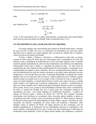 Apostila de Transferência de Calor e Massa 62
ba
PrRe0,0165Nu += (5.38)
onde
a= 0,88 -
Pr4
24,0
+
e b = 0,33 + 0,5e-0,6.Pr
que é aplicável em
0,1 < Pr < 104
104
< Re < 106
25>
D
L
A Eq. (5.38) correlaciona bem os dados experimentais e proporciona uma representação
mais exata do efeito do número de Prandtl. Pode ser preferida à Eq. (5.37).
5.5) TRANSFERÊNCIA DE CALOR NOS METAIS LÍQUIDOS
Os metais líquidos são caracterizados pelo número de Prandtl muito baixo, variando
de cerca de 0,02 a 0,003. Por isso, as correlações de transferência de calor das seções
anteriores não se aplicam aos metais líquidos, pois sua faixa de validade não se estende a
valores tão baixos do número de Prandtl.
O Lítio, o Sódio, o Potássio, o Bismuto e o sódio-potássio estão entre os metais
comuns de baixo ponto de fusão que são convenientes para a transferência de calor. Há
interesse, para a engenharia na transferência de calor em metais líquidos, pois se podem
transferir grandes quantidades de calor em altas temperaturas com diferença de temperatura
relativamente baixa entre o fluido e a superfície da parede do tubo. As altas taxas de
transferência de calor resultam da alta condutividade dos metais líquidos, comparada com a
condutividade dos líquidos e gases ordinários. Por isso, são particularmente atraentes como
meio de transferência de calor nos reatores nucleares e em muitas outras aplicações em alta
temperatura e com elevado fluxo de calor. A principal dificuldade no emprego dos metais
líquidos está em seu manuseio. São corrosivos e alguns podem provocar violentas reações
quando entram em contato com o ar ou a água. Como se discutiu no Cap. 4, quando Pr<1,
como nos metais líquidos, a camada limite térmica é muito mais espessa do que a camada
limite cinética. Isto implica que o perfil de temperaturas, e, portanto, a transferência de
calor nos metais líquidos não é influenciada pela subcamada laminar ou pela viscosidade.
Desse modo, nesses casos, espera-se uma dependência bastante fraca entre a transferência
de calor e o número de Prandtl. Por isso, a maior parte das correlações empíricas da
transferência de calor com metais líquidos foi estabelecida fazendo-se o gráfico do
número de Nusselt contra o número de Péclét, Pe = Re.*Pr. Esta situação, discutida
inicialmente com referência ao escoamento sobre uma placa plana, também se aplica ao
escoamento num tubo circular, como está ilustrado na figura 5.4. Nesta figura os números
de Nusselt no aquecimento de metais líquidos em tubos longos, sujeitos a um fluxo de calor
constantes nas paredes, compiladas de várias fontes por Lubarsky e Kaufman, estão
plotados contra os números de Péclét. Os dados parecem ter boa correlação, mas há
também espalhamento. A explicação está nas dificuldades inerentes às experiências com
metais líquidos, especialmente em ter que se tratar com altas temperaturas e diferenças de
temperatura muito pequenas. O fato de alguns metais líquidos não molharem a superfície
 