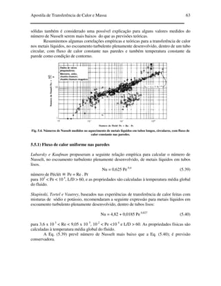 Apostila de Transferência de Calor e Massa 63
sólidas também é considerado uma possível explicação para alguns valores medidos do
número de Nusselt serem mais baixos do que as previsões teóricas.
Resumiremos algumas correlações empíricas e teóricas para a transferência de calor
nos metais líquidos, no escoamento turbulento plenamente desenvolvido, dentro de um tubo
circular, com fluxo de calor constante nas paredes e também temperatura constante da
parede como condição de contorno.
Fig. 5.4. Números de Nusselt medidos no aquecimento de metais líquidos em tubos longos, circulares, com fluxo de
calor constante nas paredes.
5.5.1) Fluxo de calor uniforme nas paredes
Lubarsky e Kaufman propuseram a seguinte relação empírica para calcular o número de
Nusselt, no escoamento turbulento plenamente desenvolvido, de metais líquidos em tubos
lisos.
Nu = 0,625 Pe 0,4
(5.39)
número de Péclét ≡ Pe = Re . Pr
para 102
< Pe < 10 4
, L/D > 60, e as propriedades são calculadas à temperatura média global
do fluido.
Skupinski, Tortel e Vautrey, baseados nas experiências de transferência de calor feitas com
misturas de sódio e potássio, recomendaram a seguinte expressão para metais líquidos em
escoamento turbulento plenamente desenvolvido, dentro de tubos lisos:
Nu = 4,82 + 0,0185 Pe 0,827
(5.40)
para 3,6 x 10 3
< Re < 9,05 x 10 5
, 10 2
< Pe <10 4
e L/D > 60. As propriedades físicas são
calculadas à temperatura média global do fluido.
A Eq. (5.39) prevê número de Nusselt mais baixo que a Eq. (5.40); é previsão
conservadora.
 