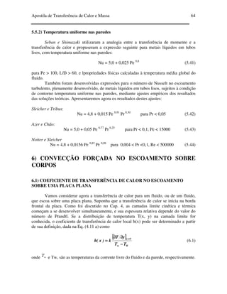 Apostila de Transferência de Calor e Massa 64
5.5.2) Temperatura uniforme nas paredes
Seban e Shimazaki utilizaram a analogia entre a transferência de momento e a
transferência de calor e propuseram a expressão seguinte para metais líquidos em tubos
lisos, com temperatura uniforme nas paredes:
Nu = 5,0 + 0,025 Pe 0,8
(5.41)
para Pe > 100, L/D > 60, e lpropriedades físicas calculadas à temperatura média global do
fluido.
Também foram desenvolvidas expressões para o número de Nusselt no escoamento
turbulento, plenamente desenvolvido, de metais líquidos em tubos lisos, sujeitos à condição
de contorno temperatura uniforme nas paredes, mediante ajustes empíricos dos resultados
das soluções teóricas. Apresentaremos agora os resultados destes ajustes:
Sleicher e Tribus:
Nu = 4,8 + 0,015 Pe 0,91
Pr 0,30
para Pr < 0,05 (5.42)
Azer e Chão:
Nu = 5,0 + 0,05 Pe 0,77
Pr 0,25
para Pr < 0,1, Pe < 15000 (5.43)
Notter e Sleicher
Nu = 4,8 + 0,0156 Pe 0,85
Pr 0,08
para 0,004 < Pr <0,1, Re < 500000 (5.44)
6) CONVECÇÃO FORÇADA NO ESCOAMENTO SOBRE
CORPOS
6.1) COEFICIENTE DE TRANSFERËNCIA DE CALOR NO ESCOAMENTO
SOBRE UMA PLACA PLANA
Vamos considerar agora a transferência de calor para um fluido, ou de um fluido,
que escoa sobre uma placa plana. Suponha que a transferência de calor se inicia na borda
frontal da placa. Como foi discutido no Cap. 4, as camadas limite cinética e térmica
começam a se desenvolver simultaneamente, e sua espessura relativa depende do valor do
número de Prandtl. Se a distribuição de temperatura T(x, y) na camada limite for
conhecida, o coeficiente de transferência de calor local h(x) pode ser determinado a partir
de sua definição, dada na Eq. (4.11 a) como
[[[[ ]]]]
W
0y
TT
yT
k)x(h
−−−−
∂∂∂∂∂∂∂∂
====
∞∞∞∞
====
(6.1)
onde ∞T e Tw, são as temperaturas da corrente livre do fluido e da parede, respectivamente.
 