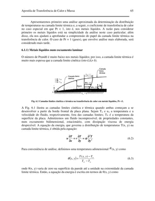 Apostila de Transferência de Calor e Massa 65
Apresentaremos primeiro uma análise aproximada da determinação da distribuição
de temperaturas na camada limite térmica e, a seguir, o coeficiente de transferência de calor
no caso especial em que Pr < 1, isto é, nos metais líquidos. A razão para considerar
primeiro os metais líquidos está na simplicidade da análise neste caso particular; além
disso, ela nos ajudará a aprofundar a compreensão do papel da camada limite térmica na
transferência de calor. O caso de Pr = 1 (gases), que envolve análise mais elaborada, será
considerado mais tarde.
6.1.1) Metais líquidos num escoamento laminar
O número de Prandtl é muito baixo nos metais líquidos; por isso, a camada limite térmica é
muito mais espessa que a camada limite cinética (isto é,δt> δ).
Fig. 6.1 Camadas limites cinética e térmica na transferência de calor em metais líquidos, Pr <1.
A Fig. 6.1 ilustra as camadas limites cinética e térmica quando ambas começam a se
desenvolver a partir da borda frontal da placa plana. Sejam T∞ e u∞ a temperatura e a
velocidade do fluido, respectivamente, fora das camadas limites; Tw é a temperatura da
superfície da placa. Admitiremos um fluido incompressível, de propriedades constantes,
num escoamento bidimensional, estacionário, com dissipação viscosa de energia
desprezível. A equação da energia, que governa a distribuição de temperaturas T(x, y) na
camada limite térmica, é obtida pela equação:
2
2
y
T
y
T
v
x
T
u
∂∂∂∂
∂∂∂∂
====
∂∂∂∂
∂∂∂∂
++++
∂∂∂∂
∂∂∂∂
αααα (6.2)
Para conveniência de análise, definimos uma temperatura adimensional θ (x, y) como
( )
w
w
TT
TyxT
yx
−
−
=
∞
),(
,θ (6.3)
onde θ(x, y) varia de zero na superfície da parede até a unidade na extremidade da camada
limite térmica. Então, a equação da energia é escrita em termos de θ(x, y) como
 