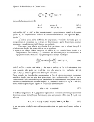 Apostila de Transferência de Calor e Massa 66
2
2
yy
v
x
u
∂∂∂∂
∂∂∂∂
====
∂∂∂∂
∂∂∂∂
++++
∂∂∂∂
∂∂∂∂ θθθθ
αααα
θθθθθθθθ
para x > 0 (6.4)
e as condições de contorno são
θθθθ = 0 em y = 0 (6.5 a)
θθθθ = 1 em y = )x(tδδδδ (6.5 b)
onde as Eqs. (6.5 a) e (6.5 b) dão, respectivamente, a temperatura na superfície da parede
igual a Tw, e a temperatura na fronteira da camada limite térmica, com espessura )x(tδδδδ ,
igual a T ∞∞∞∞ .
A análise exata deste problema de temperatura é bastante elaborada, pois as
componentes da velocidade u e v devem ser determinadas a partir do problema cinético
antes que a equação da energia (6.4) possa ser resolvida.
Entretanto, uma solução aproximada deste problema, com o método integral, é
relativamente simples. Os passos básicos são os seguintes:
A equação da energia (6.4) é integrada em relação a y na camada limite térmica, e a
componente da velocidade v(x, y) é eliminada por meio da equação da continuidade. A
equação resultante, chamada a equação integral da energia, é dada por
t
y
yem
dy
d
dyu
dx
d t
δ
θ
αθ
δ
≤≤=



 −
=
∫ 0.)1(
0
0
(6.6)
onde )(xtt δδ ≡ ),(),( yxeyxuu θθ ≡≡ . Até aqui, a análise e a Eq. (6.6) são exatas, mas
esta equação não pode ser resolvida, pois ela envolve três incógnitas )x(tδδδδ
),(),,( yxyxu θ . Por isso, precisamos de relações adicionais.
Neste estágio são introduzidas aproximações a fim de desenvolverem-se expressões
analíticas simples para u(x, y) e θθθθ (x, y) coerentes com a realidade física. Uma vez que a
camada limite cinética é muito delgada, a velocidade do escoamento em uma grande porção
da camada limite térmica é uniforme e igual a u∞, como está ilustrado na Fig. 6.1. Por isso,
numa primeira aproximação, o perfil de velocidades é tomado como
u (x, y) = u ∞∞∞∞ = constante (6.7)
O perfil de temperaturas θθθθ (x, y) pode ser representado como uma aproximação polinomial
dentro da camada limite térmica. Suponhamos uma aproximação cúbica para θθθθ (x, y), com
a forma
θθθθ (x,y)= c0 +c1(x)y + c2(x)y2
+ c3(x)y3
)x(y0em tδδδδ≤≤≤≤≤≤≤≤ (6.8)
e que as quatro condições necessárias para determinar os quatro coeficientes tenham a
forma
 