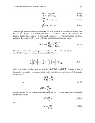 Apostila de Transferência de Calor e Massa 67
θθθθ = 0 em y = 0 (6.9 a)
θθθθ = 1 em y = tδδδδ (6.9 b)
0
y
====
∂∂∂∂
∂∂∂∂θθθθ
em y = tδδδδ (6.9 c)
0
y2
2
====
∂∂∂∂
∂∂∂∂ θθθθ
em y = 0 (6.9 d)
Notamos que as duas primeiras condições são as condições de contorno, a terceira está
baseada na definição da camada limite térmica, e a última é obtida pela estimativa da
equação da energia (6.4) em y = 0, observando-se que u = v = 0 na superfície da parede. A
aplicação das condições (6.9) à Eq. (6.8) dá o perfil de temperaturas na forma
3
tt
y
2
1y
2
3
)y,x( 





−−−−





====
δδδδδδδδ
θθθθ (6.10)
Os perfis de velocidades e de temperaturas, dados pelas Eqs. (6.7) e (6.10), são
introduzidos na equação integral da energia (6.6). Obtemos
t
0
3
tt 2
3
dy
y
2
1y
2
3
1u
dx
d t
δδδδ
αααα
δδδδδδδδ
δδδδ
====






















++++−−−−∫∫∫∫ ∞∞∞∞ (6.11)
onde o segundo membro vem da relação [ (((( )))).2/3]y/ t0y δδδδθθθθ ====∂∂∂∂∂∂∂∂ ==== Quando se faz a
integração em relação a y, a equação diferencial ordinária para a espessura tδδδδ da camada
limite térmica:
t
t
2
3
dx
d
8
3
u
δδδδ
ααααδδδδ
====∞∞∞∞
ou (6.12)
dx
u
4
d tt
∞∞∞∞
====
αααα
δδδδδδδδ
A integração da Eq. (6.12), com as condições 0t ====δδδδ em x = 0, dá a espessura da camada
limite térmica como
x
u
82
t
∞∞∞∞
====
αααα
δδδδ (6.13 a)
ou
∞∞∞∞
====
u
x8
t
αααα
δδδδ (6.13 b)
 