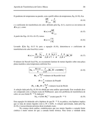 Apostila de Transferência de Calor e Massa 68
O gradiente de temperatura na parede, com o perfil cúbico da temperatura, Eq. (6.10), fica
t0y
2
3
y δδδδ
θθθθ
====
∂∂∂∂
∂∂∂∂
====
(6.14)
e o coeficiente de transferência de calor, definido pela Eq. (6.1), escreve-se em termos de
)y,x(θθθθ , como
0y
y
k)x(h
====
∂∂∂∂
∂∂∂∂
====
θθθθ
(6.15)
A partir das Eqs. (6.14) e (6.15), temos
t
k
2
3
)x(h
δδδδ
==== (6.16)
Levando tδδδδ da Eq. (6.13 b) para a equação (6.16), determina-se o coeficiente de
transferência de calor local h(x) como
PrRe
x
k
82
3v
v
xu
x
k
82
3
x
u
82
k3
)x(h x============ ∞∞∞∞∞∞∞∞
αααααααα
(6.17)
O número de Nusselt local Nux no escoamento laminar de metais líquidos sobre uma placa
plana mantida a uma temperatura uniforme fica
21
xxx Pe530.0PrRe
82
3
k
x)x(h
Nu ============ (6.18)
======== ∞∞∞∞
v
xu
Rex número de Reynolds local
========
αααα
v
Pr número de Prandtl
============ ∞∞∞∞
αααα
xu
PrRePe xx número local de Péclét
A solução dada pela Eq. (6.18) foi obtida por uma análise aproximada. Este resultado deve
ser comparado com a solução exata de Pohlhausen para este problema de transferência de
calor, no caso limite Pr → 0, dada por '
Nux = 0,564 2/1
xPe (exato) para Pr → 0 (6.19)
Esta equação foi deduzida sob a hipótese de que Pr → 0; na prática, esta hipótese implica
que se trata de metais líquidos (isto é, Pr < 0,05). A solução aproximada, dada pela Eq.
(6.18), é razoavelmente próxima deste resultado exato.
No começo desta análise, estabelecemos que nos metais líquidos a camada limite
cinética é muito menor do que a camada limite térmica. Para testar a validade desta
 
