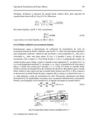 Apostila de Transferência de Calor e Massa 69
afirmação, dividamos a espessura da camada limite cinética δδδδ (x), pela espessura da
camada limite térmica )x(tδδδδ , Eq. (6.13 b). Obteremos
Pr692,2
813
280
)(
)(
== ∞
∞ x
u
u
v
x
x x
t αδ
δ
Nos metais líquidos, com Pr ≅ 0,01, encontramos
164,0
)x(
)x(
t
====
δδδδ
δδδδ
(6.20)
o que mostra, nos metais líquidos, ser δδδδ (x) < tδδδδ (x).
6.1.2) Fluidos ordinários em escoamento laminar
Examinaremos agora a determinação do coeficiente de transferência de calor no
escoamento laminar de fluidos ordinários, que tem Pr > 1, sobre uma placa plana mantida a
uma temperatura uniforme. Admite-se que um fluido, a uma temperatura T ∞∞∞∞ , flui com a
velocidade u ∞∞∞∞ sobre uma placa plana. O eixo x é paralelo à placa, na direção do
escoamento, com a origem x = 0 na borda frontal, e o eixo y é perpendicular à placa, no
sentido da placa para o fluido. A placa é mantida a uma temperatura T∞ na região 0 ≤≤≤≤ x ≤≤≤≤
x0 e a uma temperatura uniforme Tw, na região x > xo. Isto é, a transferência de calor entre a
placa e o fluido não começa até a posição x = xo. A Fig. 6.2 ilustra as camadas limite
cinética e térmica na situação física que acabamos de descrever. Ressaltamos que a camada
limite cinética é mais espessa do que a camada limite térmica, pois Pr>1; e δδδδ (x) começa a
se desenvolver na borda frontal da placa, enquanto tδδδδ (x) começa a se desenvolver em x =
xo, onde principia a seção de transferência de calor. Novamente, admitiremos um fluido
incompressível, de propriedades constantes num escoamento bidimensional, estacionário,
laminar, com dissipação viscosa desprezível. A equação da energia na camada limite é
2
2
yy
v
x
u
∂∂∂∂
∂∂∂∂
====
∂∂∂∂
∂∂∂∂
++++
∂∂∂∂
∂∂∂∂ θθθθ
αααα
θθθθθθθθ
em x > xo (6.21)
Fig. 6.2 Camadas limite cinética e térmica, num fluido com Pr > 1
e as condições de contorno são
 