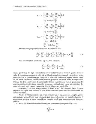 Apostila de Transferência de Calor e Massa 7
dydzdx
x
T
k
xx
T
kq dxx 











∂
∂
∂
∂
+
∂
∂
−=+
y
T
kdxdzqy
∂
∂
−=
dxdzdy
y
T
k
yy
T
kq dyy 











∂
∂
∂
∂
+
∂
∂
−=+
z
T
kdxdyqz
∂
∂
−=
dxdydz
z
T
k
zz
T
kq dzz 











∂
∂
∂
∂
+
∂
∂
−=+
dxdydzqqger
&=
τ∂
∂
ρ=
τ
T
cdxdydz
d
dE
Assim a equação geral tridimensional da condução fica:
τ
ρ
∂
∂
=+





∂
∂
∂
∂
+





∂
∂
∂
∂
+





∂
∂
∂
∂ T
cq
z
T
k
zy
T
k
yx
T
k
x
& 1.3
Para condutividade constante a Eq. 1.3 pode ser escrita
τα ∂
∂
=+
∂
∂
+
∂
∂
+
∂
∂ T
k
q
z
T
y
T
x
T 1
2
2
2
2
2
2
&
1.4
onde a quantidade α = k/ρc é chamada de difusividade térmica do material. Quanto maior o
valor de α, mais rapidamente o calor irá se difundir através do material. Isto pode ser visto
observando-se as quantidades que compõem α. Um valor elevado de α pode resultar tanto
de um valor elevado da condutividade térmica quanto de um valor baixo da capacidade
térmica ρc. Um valor baixo da capacidade térmica significa que menor quantidade de
energia em trânsito através do material é absorvida e utilizada para elevar a temperatura do
material; assim, mais energia encontra-se disponível para ser transferida.
Nas deduções acima, a expressão da derivada x + dx foi escrita na forma de uma
expansão de Taylor onde somente os dois primeiros termos da série foram considerados no
desenvolvimento.
Muitos problemas práticos envolvem somente casos especiais das equações gerais
apresentadas acima. Como uma orientação pata desenvolvimento em capítulos futuros, é
conveniente mostrar a forma reduzida da equação geral para alguns casos de interesse
prático.
- Fluxo de calor unidimensional em regime permanente (sem geração de calor)
02
2
=
dx
Td
1.5
 