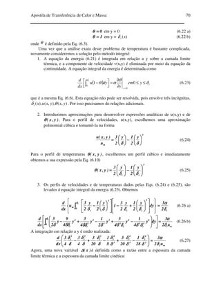 Apostila de Transferência de Calor e Massa 70
0====θθθθ em y = 0 (6.22 a)
1====θθθθ em y = )(xtδ (6.22 b)
onde θ é definido pela Eq. (6.3).
Uma vez que a análise exata deste problema de temperatura é bastante complicada,
novamente consideremos a solução pelo método integral:
1. A equação da energia (6.21) é integrada em relação a y sobre a camada limite
térmica, e a componente de velocidade v(x,y) é eliminada por meio da equação da
continuidade. A equação integral da energia é determinada como
( ) t
y
yem
y
dyu
dx
d t
δ
θ
αθ
δ
≤≤
∂
∂
=



 −
=
∫ 01
0
0
(6.23)
que é a mesma Eq. (6.6). Esta equação não pode ser resolvida, pois envolve três incógnitas,
),(),,(),( yxyxuxt θδ . Por isso precisamos de relações adicionais.
2. Introduzimos aproximações para desenvolver expressões analíticas de u(x,y) e de
)y,x(θθθθ . Para o perfil de velocidades, u(x,y), escolhemos uma aproximação
polinomial cúbica e tomamô-la na forma
3
y
2
1y
2
3
u
)y,x(u






−−−−





====
∞∞∞∞ δδδδδδδδ
(6.24)
Para o perfil de temperaturas )y,x(θθθθ , escolhemos um perfil cúbico e imediatamente
obtemos a sua expressão pela Eq. (6.10)
3
tt
y
2
1y
2
3
)y,x( 





−−−−





====
δδδδδδδδ
θθθθ (6.25)
3. Os perfis de velocidades e de temperaturas dados pelas Eqs. (6.24) e (6.25), são
levados á equação integral da energia (6.23). Obtemos
t
3
tt
3
t
0 2
3
dy
y
2
1y
2
3
1
y
2
1y
2
3
u
dx
d t
δδδδ
αααα
δδδδδδδδδδδδδδδδ
δδδδ
====






















++++−−−−














−−−−∫∫∫∫∞∞∞∞ (6.26 a)
∞∞∞∞
====
















−−−−++++−−−−++++−−−−∫∫∫∫ u2
3
dyy
4
1
y
4
3
y
2
1
y
4
3
y
4
9
y
2
3
dx
d
t
0
6
3
t
3
4
t
3
3
3
4
3
t
2
t
t
δδδδ
αααα
δδδδδδδδδδδδδδδδδδδδδδδδδδδδδδδδδδδδδδδδ
δδδδ
(6.26 b)
A integração em relação a y é então realizada:
∞∞∞∞
====







−−−−++++−−−−++++−−−−
u2
3
28
1
20
3
8
1
20
3
4
3
4
3
dx
d
t
3
4
t
3
4
t
3
4
t
2
t
2
t
2
t
δδδδ
αααα
δδδδ
δδδδ
δδδδ
δδδδ
δδδδ
δδδδ
δδδδ
δδδδ
δδδδ
δδδδ
δδδδ
δδδδ
(6.27)
Agora, uma nova variável )x(∆∆∆∆ é definida como a razão entre a espessura da camada
limite térmica e a espessura da camada limite cinética:
 
