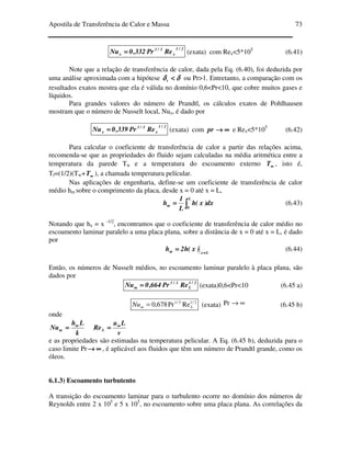 Apostila de Transferência de Calor e Massa 73
2/1
x
3/1
x RePr332,0Nu ==== (exata) com Rex<5*105
(6.41)
Note que a relação de transferência de calor, dada pela Eq. (6.40), foi deduzida por
uma análise aproximada com a hipótese δδδδδδδδ <<<<t ou Pr>1. Entretanto, a comparação com os
resultados exatos mostra que ela é válida no domínio 0,6<Pr<10, que cobre muitos gases e
líquidos.
Para grandes valores do número de Prandtl, os cálculos exatos de Pohlhausen
mostram que o número de Nusselt local, Nux, é dado por
2/1
x
3/1
x RePr339,0Nu ==== (exata) com ∞∞∞∞→→→→pr e Rex<5*105
(6.42)
Para calcular o coeficiente de transferência de calor a partir das relações acima,
recomenda-se que as propriedades do fluido sejam calculadas na média aritmética entre a
temperatura da parede Tw e a temperatura do escoamento externo ∞∞∞∞T , isto é,
Tf=(1/2)(Tw+ ∞∞∞∞T ), a chamada temperatura películar.
Nas aplicações de engenharia, define-se um coeficiente de transferência de calor
médio hm sobre o comprimento da placa, desde x = 0 até x = L,
∫∫∫∫====
L
0
m dx)x(h
L
1
h (6.43)
Notando que hx = x -1/2
, encontramos que o coeficiente de transferência de calor médio no
escoamento laminar paralelo a uma placa plana, sobre a distância de x = 0 até x = L, é dado
por
Lxm )x(h2h ====
==== (6.44)
Então, os números de Nusselt médios, no escoamento laminar paralelo à placa plana, são
dados por
2/1
L
3/1
m RePr664,0Nu ==== (exata)0,6<Pr<10 (6.45 a)
2/13/1
RePr678,0 LmNu = (exata) ∞→Pr (6.45 b)
onde
k
Lh
Nu m
m ====
v
Lu
ReL
∞∞∞∞
====
e as propriedades são estimadas na temperatura pelicular. A Eq. (6.45 b), deduzida para o
caso limite Pr ∞∞∞∞→→→→ , é aplicável aos fluidos que têm um número de Prandtl grande, como os
óleos.
6.1.3) Escoamento turbutento
A transição do escoamento laminar para o turbulento ocorre no domínio dos números de
Reynolds entre 2 x 105
e 5 x 105
, no escoamento sobre uma placa plana. As correlações da
 
