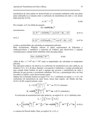 Apostila de Transferência de Calor e Massa 74
transferência de calor podem ser desenvolvidas no escoamento turbulento sobre uma placa
plana utilizando-se as relações entre o coeficiente de transferência de calor e o de arraste
dados pela Eq. (6.15a)
2
Pr 3/2 Cx
Stx = (6.46)
Por exemplo, se Cx for obtido da equação
2.0
xRe0592,0Cx −−−−
====
encontraremos
752.03/2
10Re105.Re0296,0Pr <<= −
xxx xcomSt (6.47 a)
ou Cx é
97584,23/2
10Re10.)Re(log185,0Pr <<= −
xxx comSt (6.47 b)
e todas as propriedades são calculadas na temperatura pelicular.
Mais recentemente, Whitaker utilizou os dados experimentais de Zukauskas e
Ambrazyavichyus e modificou a expressão de Colburn, para desenvolver a seguinte
correlação para a camada limite turbulenta sobre uma placa plana:
43,08,0
PrRe029,0Nux x= (6.48)
válida de Rex > 2 *105
até 5 *105
; todas as propriedades são calculadas na temperatura
pelicular.
Nas aplicações práticas, há interesse no coeficiente de transferência de calor médio hm na
distância 0 ≤≤≤≤ x ≤≤≤≤ L da placa. Quando o escoamento é turbulento, é sempre precedido por
uma camada limite laminar na qual a equação que governa a transferência de calor é
diferente da que governa o escoamento turbulento. Por isso, a promediação deve ser feita
em ambas as regiões, como descreveremos agora.
Admita um escoamento laminar na região 0 ≤≤≤≤ x ≤≤≤≤ c e turbulento na região c < x ≤≤≤≤ L. Os
coeficientes de transferência de calor locais, nestas duas regiões, são obtidos das Eqs.
(6.41) e (6.48), respectivamente, como
em
v
xu
x
k
hl
x
3/1
2/1
Pr332,0 











= ∞
0≤x≤c (laminar)
emPr
v
xu
x
k
029,0h 43,0
8,0
l
x 











==== ∞∞∞∞
c<X≤L (turbulento)
O coeficiente de transferência de calor médio hm, na região 0 ≤≤≤≤ x ≤≤≤≤ L é definido como




 += ∫∫
L
t
x
C
L
xm dxhdxh
L
h
00
1














++++





==== ∫∫∫∫∫∫∫∫
−−−−∞∞∞∞−−−−∞∞∞∞
L
c
2,043,0
8,0
c
0
5,03/1
5,0
m dxxPr
v
u
k029,0dxxPr
v
u
k332,0
L
1
h (6.49 a)
e o número de Nusselt médio, Num, na região 0 ≤≤≤≤ x ≤≤≤≤ L, é
 