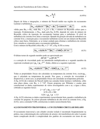 Apostila de Transferência de Calor e Massa 75
k
Lh
Nu m
m ==== (6.49 b)
Depois de feitas a integrações, o número de Nusselt médio nas regiões de escoamento
Laminar e turbulento é
(((( )))) 5,0
c
3/18,0
c
8,0
L
43,0
m RePr664,0ReRePr036,0Nu ++++−−−−==== (6.50)
válida para ReL > Rec, onde ReL = u ∞∞∞∞ L/v e Rec = número de Reynolds crítico para a
transição. Evidentemente, o Num, dado pela Eq. (6.50), depende do valor do número de
Reynolds crítico da transição do escoamento laminar para o turbulento. O nível da
turbulência da corrente livre afeta a transição. Quando há geração elevada da turbulência na
corrente livre, a transição para o escoamento turbulento ocorre em um número de Reynolds
crítico mais baixo. Entretanto, se se tomar cuidado para eliminar a turbulência da corrente
livre, retarda-se a transição para o escoamento turbulento.
Com o número de Reynolds crítico Rec = 2 * 105
, a Eq. (6.50) se torna
(((( )))) 3/18,0
L
43,0
m Pr29717400RePr036,0Nu ++++−−−−==== (6.51)
O último termo do segundo membro pode ser aproximado por
43,03/1
Pr297Pr297 ≅≅≅≅
e a correção de viscosidade pode ser introduzida multiplicando-se o segundo membro da
expressão resultante por 25,0
w )/( µµµµµµµµ∞∞∞∞ . Então, obtém-se a seguinte expressão:
(((( ))))9200RePr036,0Nu 8,0
L
43,0
m −−−−==== 25,0
w )/( µµµµµµµµ∞∞∞∞ (6.52)
Todas as propriedades físicas são calculadas na temperatura da corrente livre, exceto wµµµµ ,
que é calculado na temperatura da parede. Nos gases, a correção de viscosidade é
desprezível, e, neste caso, as propriedades físicas são calculadas na temperatura pelicular.
A Eq. (6.52) dá o número de Nusselt médio nas camadas limite laminar e turbulenta, sobre
uma placa plana, com ReL > 2 *105
. Foram propostas por Whitaker e usadas para
correlacionar os dados experimentais de vários investigadores com o ar, a água e óleos,
cobrindo as seguintes faixas:
2 * 105
< ReL < 5,5 * 106
0,70 < Pr < 380
0,26 < µµµµµµµµ /∞∞∞∞ < 3,5
A Eq. (6.52) relaciona os dados experimentais razoavelmente bem, quando a turbulência da
corrente for pequena. Se estiver presente turbulência de alto nível na corrente livre, a Eq.
(6.52), sem a constante 9.200, correlaciona os dados razoavelmente bem.
6.2) ESCOAMENTO TRANSVERSAL A UM CILINDRO CIRCULAR ISOLADO
O escoamento transversal a um cilindro circular isolado é encontrado freqüentemente na
prática, mas a determinação dos coeficientes de arraste e de transferência de calor é assunto
muito complicado devido à complexidade dos padrões do escoamento em torno de um
 