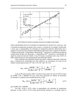 Apostila de Transferência de Calor e Massa 79
Fig. 8.6 Número de Nusselt no escoamento transversal a um cilindro circular isolado.
onde as propriedades físicas são estimadas na temperatura da corrente livre, exceto wµµµµ , que
é estimada na temperatura da parede. Para os gases, a correção de viscosidade é desprezada,
e neste caso, as propriedades são estimadas na temperatura pelicular. Observamos que a
equação 6.55 envolve duas diferentes dependências funcionais entre o número de Nusselt e
o número de Reynolds. A dependência funcional Re0,5
caracteriza a contribuição oriunda da
camada limite laminar não destacada, e a dependência Re2/3
caracteriza a contribuição da
região da esteira em torno do cilindro. A fig. 6.6 mostra a correlação entre a Eq. (6.55) e os
dados experimentais de vários pesquisadores para diferentes fluidos.
Uma correlação mais elaborada, porém mais geral, é dada por Churchill e Bernstein
para o coeficiente de transferência de calor médio hm no escoamento em torno de um
cilindro isolado aplicável para 102
< Re < 107
e Pe = Re.* Pr > 0,2.
(((( ))))[[[[ ]]]]
5/48/5
4/13/2
3/12/1
m
000.282
Re
1
Pr/4,01
PrRe62,0
3,0Nu














++++
++++
++++==== (6.56)
A Eq. (6.56) prevê muitos dados com desvio para menos de cerca de 20% na faixa
de 20.000 < Re < 400.000. Por isso, nesta faixa particular do número de Reynolds,
recomenda-se a seguinte forma modificada da Eq. (6.56):
(((( ))))[[[[ ]]]] 













++++
++++
++++====
2/1
4/13/2
3/12/1
m
000.282
Re
1
Pr/4,01
PrRe62,0
3,0Nu (6.57)
para 20.000 < Re < 400.000.
Nas Eqs. (6.56) e (6.57), todas as propriedades são estimadas na temperatura
pelicular. As Eqs. (6.56) e (6.57), foram desenvolvidas fazendo-se a correlação entre os
 