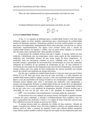 Apostila de Transferência de Calor e Massa 8
- Fluxo de calor unidimensional em regime permanente com fontes de calor
02
2
=+
∂
∂
k
q
x
T &
1.6
- Condução bidimensional em regime permanente sem fontes de calor
02
2
2
2
=
∂
∂
+
∂
∂
y
T
x
T
1.7
1.3.1.1) Condutividade Térmica
A Eq. 1-1 é a equação de definição para a condutividade térmica. Com base nesta
definição, podem ser feitas medidas experimentais para a determinação da condutividade
térmica de diferentes materiais. Tratamentos analíticos da teoria cinética podem ser usados
para gases em temperaturas moderadamente baixas para antecipar com precisão os valores
observados experimentalmente. Em alguns casos existem teorias para o cálculo da
condutividade térmica em líquidos e sólidos, mas em geral nestas situações os conceitos
não são muito claros, permanecendo várias questões em aberto.
O mecanismo da condução térmica num gás é simples. A energia cinética de uma
molécula é identificada com sua temperatura; assim, numa região de alta temperatura as
moléculas têm velocidades maiores do que numa região de baixa temperatura. As
moléculas estão em movimento contínuo ao acaso, colidindo umas com as outras e
trocando energia e quantidade de movimento.Esta movimentação ao acaso das moléculas
independe da existência de um gradiente de temperatura no gás. Se uma molécula se
movimenta de uma região de alta temperatura para uma de baixa temperatura, ela transporta
energia cinética para esta região de baixa temperatura do sistema perdendo esta energia
através de colisões com moléculas de energia mais baixa.
Foi dito que a unidade da condutividade térmica é watts por metro por grau Celsius
[W/(m.o
C)] no SI. Note que existe uma taxa de calor envolvida, e o valor numérico da
condutividade térmica indica a rapidez com que o calor será transferido num dado material.
Qual é a taxa de transferência de energia levando-se em consideração o modelo molecular
discutido acima? Quanto mais veloz o movimento das moléculas, mais rapidamente a
energia será transportada. Portanto, a condutividade térmica de um gás deve ser dependente
da temperatura. Um tratamento analítico simplificado mostra que a condutividade térmica
de um gás varia com a raiz quadrada da temperatura absoluta. (Convém lembrar que a
velocidade do som em um gás varia com a raiz quadrada da temperatura absoluta
kRTv = ; esta velocidade é aproximadamente a velociade média das moléculas.)
O mecanismo físico da condução de energia térmica em líquidos é qualitativamente
o mesmo dos gases; entretanto, a situação é consideravelmente mais complexa, uma vez
que o espaçamento das moléculas é menor e os campos de força molecular exercem uma
forte influência na troca de energia no processo de colisão.
A energia térmica pode ser conduzida em sólidos de duas maneiras: vibração da
grade e transporte por elétrons livres. Em bons condutores elétricos um grande número de
elétrons move-se sobre a estrutura do material. Como estes elétrons podem transportar
carga elétrica, podem também conduzir energia de uma região de alta temperatura para uma
 
