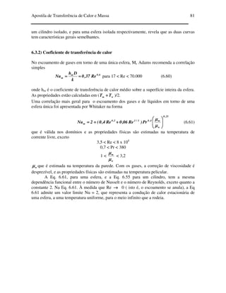 Apostila de Transferência de Calor e Massa 81
um cilindro isolado, e para uma esfera isolada respectivamente, revela que as duas curvas
tem características gerais semelhantes.
6.3.2) Coeficiente de transferência de calor
No escoamento de gases em torno de uma única esfera, Mc Adams recomenda a correlação
simples
6,0m
m Re37,0
k
Dh
Nu ======== para 17 < Re < 70.000 (6.60)
onde hm é o coeficiente de transferência de calor médio sobre a superfície inteira da esfera.
As propriedades estão calculadas em ( wTT ++++∞∞∞∞ )/2.
Uma correlação mais geral para o escoamento dos gases e de líquidos em torno de uma
esfera única foi apresentada por Whitaker na forma
25,0
w
4,03/25,0
m Pr)Re06,0Re4,0(2Nu 





++++++++==== ∞∞∞∞
µµµµ
µµµµ
(6.61)
que é válida nos domínios e as propriedades físicas são estimadas na temperatura de
corrente livre, exceto
3,5 < Re < 8 x 104
0,7 < Pr < 380
1 <
wµµµµ
µµµµ∞∞∞∞
< 3,2
wµµµµ que é estimada na temperatura da parede. Com os gases, a correção de viscosidade é
desprezível, e as propriedades físicas são estimadas na temperatura pelicular.
A Eq. 6.61, para uma esfera, e a Eq. 6.55 para um cilindro, tem a mesma
dependência funcional entre o número de Nusselt e o número de Reynolds, exceto quanto a
constante 2. Na Eq. 6.61. À medida que Re →→→→ 0 ( isto é, o escoamento se anula), a Eq
6.61 admite um valor limite Nu = 2, que representa a condução de calor estacionária de
uma esfera, a uma temperatura uniforme, para o meio infinito que a rodeia.
 