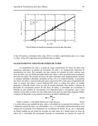 Apostila de Transferência de Calor e Massa 82
Fig. 6.8 Número de Nusselt no escoamento em torno de uma esfera única.
A fig. 6.8 mostra a correlação entre a Eq. (6.61) e os dados experimentais para o ar, a água
e o óleo. A Eq. 6.61 representa razoavelmente bem os dados.
6.4) ESCOAMENTO ATRAVÉS DE FEIXES DE TUBOS
A transferência de calor e a perda de carga característica de feixes de tubos têm
numerosas aplicações no projeto de trocadores de calor e de equipamento industrial de
transferência de calor. Por exemplo, um tipo comum de trocador de calor consiste num
feixe de tubos com um fluido passando dentro dos tubos e outro passando transversalmente
em torno dos tubos. Os arranjos de feixes de tubos utilizados mais freqüentemente incluem
os arranjos alinhado e alternado, ilustrados na Fig. 6.8 a e b, respectivamente. A geometria
dos feixes de tubos é caracterizada pelo passo transversal ST e pelo passo longitudinal SL
entre os centros dos tubos; o passo diagonal SD, entre os centros dos tubos, no sentido
diagonal, é utilizado muitas vezes no caso do arranjo alternado. Para definir o número de
Reynolds no escoamento através de um feixe de tubos, a velocidade do escoamento é
baseada na área mínima de escoamento livre disponível para o escoamento, quer a área
mínima ocorra entre os tubos em uma linha transversal quer em uma linha diagonal. Então,
o número de Reynolds no escoamento num feixe de tubos é definido por
µµµµ
máxDG
Re ==== (6.62)
Gmáx = ρumáx = velocidade máxima da vazão mássica (6.63)
é a vazão mássica por unidade de área, onde a velocidade do escoamento for máxima, e D é
o diâmetro externo do tubo, ρ é a densidade, e umáx é a velocidade máxima baseada na área
mínima de escoamento livre disponível no escoamento do fluido. Se ∞∞∞∞u for a velocidade
do fluido medida em um ponto do trocador de calor antes de o fluido entrar no feixe de
tubos (ou a velocidade do escoamento baseada no escoamento no interior do casco do
 