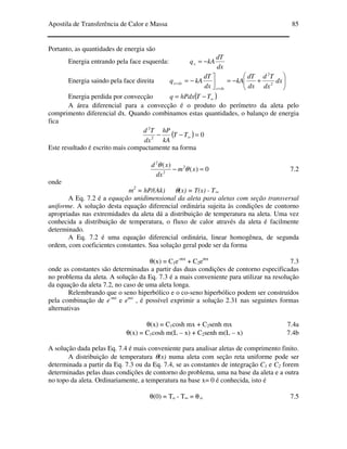 Apostila de Transferência de Calor e Massa 85
Portanto, as quantidades de energia são
Energia entrando pela face esquerda:
dx
dT
kAqx −=
Energia saindo pela face direita 





+−=

−=
+
+ dx
dx
Td
dx
dT
kA
dx
dT
kAq
dxx
dxx 2
2
Energia perdida por convecção ( )∞−= TThPdxq
A área diferencial para a convecção é o produto do perímetro da aleta pelo
comprimento diferencial dx. Quando combinamos estas quantidades, o balanço de energia
fica
( ) 02
2
=−− ∞TT
kA
hP
dx
Td
Este resultado é escrito mais compactamente na forma
0)(
)( 2
2
2
=− xm
dx
xd
θ
θ
7.2
onde
m2
= hP/(Ak) θ(x) = T(x) - T∞
A Eq. 7.2 é a equação unidimensional da aleta para aletas com seção transversal
uniforme. A solução desta equação diferencial ordinária sujeita às condições de contorno
apropriadas nas extremidades da aleta dá a distribuição de temperatura na aleta. Uma vez
conhecida a distribuição de temperatura, o fluxo de calor através da aleta é facilmente
determinado.
A Eq. 7.2 é uma equação diferencial ordinária, linear homogênea, de segunda
ordem, com coeficientes constantes. Sua solução geral pode ser da forma
θ(x) = C1e-mx
+ C2emx
7.3
onde as constantes são determinadas a partir das duas condições de contorno especificadas
no problema da aleta. A solução da Eq. 7.3 é a mais conveniente para utilizar na resolução
da equação da aleta 7.2, no caso de uma aleta longa.
Relembrando que o seno hiperbólico e o co-seno hiperbólico podem ser construídos
pela combinação de e-mx
e emx
, é possível exprimir a solução 2.31 nas seguintes formas
alternativas
θ(x) = C1cosh mx + C2senh mx 7.4a
θ(x) = C1cosh m(L – x) + C2senh m(L – x) 7.4b
A solução dada pelas Eq. 7.4 é mais conveniente para analisar aletas de comprimento finito.
A distribuição de temperatura θ(x) numa aleta com seção reta uniforme pode ser
determinada a partir da Eq. 7.3 ou da Eq. 7.4, se as constantes de integração C1 e C2 forem
determinadas pelas duas condições de contorno do problema, uma na base da aleta e a outra
no topo da aleta. Ordinariamente, a temperatura na base x= 0 é conhecida, isto é
θ(0) = To - T∞ = θ o 7.5
 