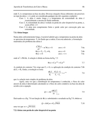 Apostila de Transferência de Calor e Massa 86
onde To é a temperatura na base da aleta. Diversas situações físicas diferentes são possíveis
no topo da aleta x = L; pode ser considerada qualquer das três seguintes condições:
Caso 1. A aleta é muito longa e a temperatura da extremidade da aleta é
essencialmente a mesma do fluido ambiente.
Caso 2. A extremidade da aleta é isolada ou perda de calor desprezível na ponta, e,
assim dT/dx = 0
Caso 3 A aleta tem comprimento finito e perde calor por convecção pela sua
extremidade.
7.1) Aletas longas
Numa aleta suficientemente longa, é razoável admitir que a temperatura na ponta da aleta
se aproxima da temperatura T∞ do fluido que a rodeia. Com esta admissão, a formulação
matemática do problema das aletas é
0)(
)( 2
2
2
=− xm
dx
xd
θ
θ
em x > 0 7.6a
θ(x) = To - T∞ ≡ θo em x = 0 7.6b
θ(x) → 0 em x → ∞ 7.6c
onde m2
= Ph/Ak. A solução é obtida na forma da Eq. 7.3
θ(x) = C1e-mx
+ C2emx
7.7
A condição de contorno 7.6c exige que C2 = 0, e a aplicação da condição de contorno 7.6b
dá C1 = θo. Então, a resolução se torna
( ) ( ) mx
oo
e
TT
TxTx −
∞
∞
=
−
−
=
θ
θ
7.8
que é a solução mais simples do problema da aleta.
Agora, uma vez que a distribuição de temperatura é conhecida, o fluxo de calor
através da aleta é determinado calculando-se o fluxo de calor condutivo na base da aleta de
acordo com a equação
( )
0=


−=
xdx
xd
AkQ
θ
7.9
Derivando-se a Eq. 7.8 em função de θ(x) e substituindo o resultado na Eq.7.9, obtém-se
PhkAmAkQ oo θθ == 7.10
uma vez que )/(kAPhm =
7.2) Aletas com perda de calor desprezível na ponta
 