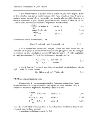 Apostila de Transferência de Calor e Massa 87
A área de transferência de calor na ponta da aleta é em geral muito pequena diante
da área lateral da aleta para a transferência de calor. Nesta situação, a perda de calor na
ponta da aleta é desprezível em comparação com a perda pelas superfícies laterais, e a
condição de contorno na ponta da aleta, que caracteriza essa situação, é dθ/dx = 0 em x =
L. Dessa forma, a formulação matemática do problema da aleta se torna
0)(
)( 2
2
2
=− xm
dx
xd
θ
θ
em Lx ≤≤0 7.11a
θ(x) = To - T∞ ≡ θo em x = 0 7.11b
( ) 0=
dx
xdθ
em x = L 7.11c
Escolhemos a solução na forma da Eq. 7.4b
θ(x) = C1 cosh m(L – x) + C2 senh m(L – x) 7.12
A razão desta escolha está em que a solução 7.12 tem uma forma na qual uma das
constantes de integração é imediatamente eliminada pela aplicação de uma das condições
de contorno. De fato, a condição de contorno (7.11c) exige que C2 = 0; então, a aplicação
da condição de contorno (7.11b) dá C1 = θo/cosh mL, e a solução se torna
( ) ( )
ml
xLm
TT
TxTx
oo cosh
)(cosh −
=
−
−
=
∞
∞
θ
θ
7.13
A taxa de fluxo de Q através da aleta é agora determinada introduzindo-se a solução
Eq 7.13 na Eq 7.9. Assim, obtemos
Q = Akθom tg mL = mLtgPhkAoθ 7.14
7.3) Aletas com convecção na ponta
Uma condição de contorno na ponta da aleta, fisicamente mais realista, é a que
inclui transferência de calor por convecção entre a ponta e o fluido ambiente. Então, a
formulação matemática do problema da condução de calor se torna
0)(
)( 2
2
2
=− xm
dx
xd
θ
θ
em Lx ≤≤0 7.15a
θ(x) = To - T∞ ≡ θo em x = 0 7.15b
0)(
)(
=+ xh
dx
xd
k eθ
θ
em x = L 7.15c
onde k é a condutividade térmica da aleta e he é o coeficiente de transferência de calor entre
a ponta da aleta e o fluido ambiente.
A solução é escolhida na forma da Eq. 7.4b
 