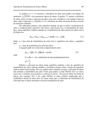 Apostila de Transferência de Calor e Massa 89
As gráficos 7.1 e 7.2 mostram a efeciência da aleta num gráfico em função do
parâmetro )/(2 kthL com geometrias típicas de aletas. O gráfico 7.1 mostra a eficiência
de aletas axiais em que a espessura da aleta varia com a distância x em relação à base da
aleta, onde a espessura é t. O gráfico 7.2 é a eficiência de aletas em forma de disco circular
de espessura constante.
Nas aplicações práticas, uma superfície aletada, no que se refere à trasferência de
calor, é composta pelas superfícies das aletas e pela fração lisa. A transferência de calor,
Qtotal, desta superfície é obtida somando-se a transferência de calor através das aletas com a
da fração lisa
Qtotal = Qaleta + Qfração lisa = ηafhθo + (a – af)hθo 7.22
Onde a = área total de transferência de calor (isto é, superfícies das aletas + superfície
lisa)
af = área de transferência de calor das aletas.
A equação pode ser escrita mais compactamente como
( )[ ] oototal ahahQ θηθβηβ ′≡−+= 1 7.23
onde
=−+≡′ ββηη 1 rendimento da aleta ponderada pela área
a
af
=β
Embora a colocação de aletas numa superfície aumente a área da superfície de
transferência de calor, aumenta também a resistência térmica sobre a fração da superfície
onde as aletas foram fixadas. Por isso, podem haver situações em que a colocação de aletas
não aumenta a transferência de calor. Como guia prático a razão Pk/(Ah) deve ser muito
maior que a unidade, para justificar o emprego de aletas. No caso de aletas em forma de
placas, por exemplo, P/A ≅ 2/t; então Pk/(Ah) se torna [2(k/t]h, implicando que a
condutância interna da aleta deve ser muito maior que o coeficiente de transferência de
calor para que as aletas aumentem a taxa de transferência de calor
 