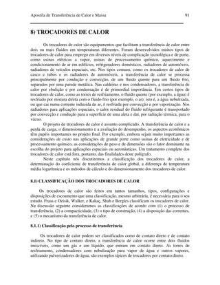 Apostila de Transferência de Calor e Massa 91
8) TROCADORES DE CALOR
Os trocadores de calor são equipamentos que facilitam a transferência de calor entre
dois ou mais fluidos em temperaturas diferentes. Foram desenvolvidos muitos tipos de
trocadores de calor para emprego em diversos níveis de complicação tecnológica e de porte,
como usinas elétricas a vapor, usinas de processamento químico, aquecimento e
condicionamento de ar em edifícios, refrigeradores domésticos, radiadores de automóveis,
radiadores de veículos espaciais, etc. Nos tipos comuns, como os trocadores de calor de
casco e tubos e os radiadores de automóveis, a transferência de calor se processa
principalmente por condução e convecção, de um fluido quente para um fluido frio,
separados por uma parede metálica. Nas caldeiras e nos condensadores, a transferência de
calor por ebulição e por condensação é de primordial importância. Em certos tipos de
trocadores de calor, como as torres de resfriamento, o fluido quente (por exemplo, a água) é
resfriado por mistura direta com o fluido frio (por exemplo, o ar): isto é, a água nebulizada,
ou que cai numa corrente induzida de ar, é resfriada por convecção e por vaporização. Nos
radiadores para aplicações espaciais, o calor residual do fluido refrigerante é transportado
por convecção e condução para a superfície de uma aleta e daí, por radiação térmica, para o
vácuo.
O projeto de trocadores de calor é assunto complicado. A transferência de calor e a
perda de carga, o dimensionamento e a avaliação do desempenho, os aspectos econômicos
têm papéis importantes no projeto final. Por exemplo, embora sejam muito importantes as
considerações de custo nas aplicações de grande porte como usinas de eletricidade e de
processamento químico, as considerações de peso e de dimensões são o fator dominante na
escolha do projeto para aplicações espaciais ou aeronáuticas. Um tratamento completo dos
trocadores de calor está fora, portanto, das finalidades deste polígrafo.
Neste capítulo nós discutiremos a classificação dos trocadores de calor, a
determinação do coeficiente de transferência de calor global, a diferença de temperatura
média logarítmica e os métodos de cálculo e do dimensionamento dos trocadores de calor.
8.1) CLASSIFICAÇÃO DOS TROCADORES DE CALOR
Os trocadores de calor são feitos em tantos tamanhos, tipos, configurações e
disposições de escoamento que uma classificação, mesmo arbitrária, é necessária para o seu
estudo. Fraas e Ozisik, Walker, e Kakaç, Shah e Bergles classificam os trocadores de calor.
Na discussão seguinte consideramos as classificações de acordo com (1) o processo de
transferência, (2) a compacticidade, (3) o tipo de construção, (4) a disposição das correntes,
e (5) o mecanismo da transferência de calor.
8.1.1) Classificação pelo processo de transferência
Os trocadores de calor podem ser classificados como de contato direto e de contato
indireto. No tipo de contato direto, a transferência de calor ocorre entre dois fluidos
imiscíveis, como um gás e um líquido, que entram em contato direto. As torres de
resfriamento, condensadores com nebulização para vapor de água e outros vapores,
utilizando pulverizadores de água, são exemplos típicos de trocadores por contato direto.
 