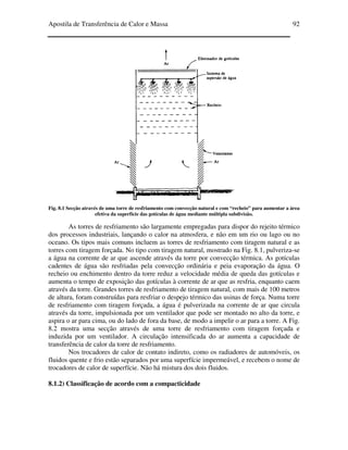 Apostila de Transferência de Calor e Massa 92
Fig. 8.1 Secção através de uma torre de resfriamento com convecção natural e com “recheio” para aumentar a área
efetiva da superfície das gotículas de água mediante múltipla subdivisão.
As torres de resfriamento são largamente empregadas para dispor do rejeito térmico
dos processos industriais, lançando o calor na atmosfera, e não em um rio ou lago ou no
oceano. Os tipos mais comuns incluem as torres de resfriamento com tiragem natural e as
torres com tiragem forçada. No tipo com tiragem natural, mostrado na Fig. 8.1, pulveriza-se
a água na corrente de ar que ascende através da torre por convecção térmica. As gotículas
cadentes de água são resfriadas pela convecção ordinária e peia evaporação da água. O
recheio ou enchimento dentro da torre reduz a velocidade média de queda das gotículas e
aumenta o tempo de exposição das gotículas à corrente de ar que as resfria, enquanto caem
através da torre. Grandes torres de resfriamento de tiragem natural, com mais de 100 metros
de altura, foram construídas para resfriar o despejo térmico das usinas de força. Numa torre
de resfriamento com tiragem forçada, a água é pulverizada na corrente de ar que circula
através da torre, impulsionada por um ventilador que pode ser montado no alto da torre, e
aspira o ar para cima, ou do lado de fora da base, de modo a impelir o ar para a torre. A Fig.
8.2 mostra uma secção através de uma torre de resfriamento com tiragem forçada e
induzida por um ventilador. A circulação intensificada do ar aumenta a capacidade de
transferência de calor da torre de resfriamento.
Nos trocadores de calor de contato indireto, como os radiadores de automóveis, os
fluidos quente e frio estão separados por uma superfície impermeável, e recebem o nome de
trocadores de calor de superfície. Não há mistura dos dois fluidos.
8.1.2) Classificação de acordo com a compacticidade
 