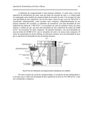 Apostila de Transferência de Calor e Massa 93
A definição de compacticidade é tema bastante arbitrário. A razão entre a área da
superfície de transferência de calor, num dos lados do trocador de calor, e o volume pode
ser empregada como medida da compacticidade do trocador de calor. Um trocador de calor
com densidade de área superficial, em um dos lados, maior do que cerca de 700 m2
/m3
é
classificado, arbitrariamente, como trocador calor compacto, independentemente de seu
projeto estrutural. Por exemplo, os radiadores de automóvel, com uma densidade de área
superficial da ordem de 1.100 m2
/m3
, e os trocadores de calor de cerâmica vítrea, de certos
motores a turbina de gás, que têm uma densidade de área superficial da ordem de 6.600
m2
/m3
, são trocadores de calor compactos. Os pulmões humanos, com uma densidade de
área da ordem de 20.000 m2
/m3
, são os trocadores de calor e de massa mais compactos. O
miolo do regenerador do motor Stirling, de finíssima estrutura, tem uma densidade de área
que se aproxima da densidade de área do pulmão humano.
Fig. 8.2 Torre de resfriamento com tiragem forçada e induzida por um ventilador
No outro extremo da escala de compacticidade, os trocadores do tipo tubular plano e
os do tipo casco e tubos tem densidade da área superficial na faixe de 70 a 500 m2
/m3
, e não
são considerados compactos.
 