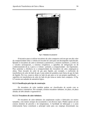 Apostila de Transferência de Calor e Massa 94
Fig.7. 3 Radiador de automóvel
O incentivo para se utilizar trocadores de calor compactos está em que um alto valor
da compacticidade reduz o volume do trocador de calor para um desempenho especificado.
Quando os trocadores de calor se destinam a automóveis, a motores marítimos, a aviões ou
a veículos aeroespaciais, a sistemas criogênicos, a aparelhos de refrigeração ou de
condicionamento de ar, o peso e o volume - portanto, a compacticidade - são importantes.
Para aumentar a eficiência ou a compacticidade dos trocadores de calor, empregam-se
aletas. Num trocador de calor de gás para líquido, por exemplo, o coeficiente de
transferência de calor do lado do gás é uma ordem de grandeza mais baixa do que do lado
do líquido. Por isso, usam-se aletas no lado do gás para se ter um projeto equilibrado; a
superfície de transferência de calor do lado do gás torna-se muito mais compacta. A Fig.
8.3 mostra um radiador de automóvel típico.
8.1.3) Classificação pelo tipo de construção
Os trocadores de calor também podem ser classificados de acordo com as
características construtivas. Por exemplo, existem trocadores tubulares, de placa, de placa
aletada, de tubo aletado e regenerativos.
8.1.3.1) Trocadores de calor tubulares.
Os trocadores de calor tubulares são amplamente usados e fabricados cm muitos
tamanhos, com muitos arranjos de escoamento e em diversos tipos. Podem operar em um
extenso domínio de pressões e de temperaturas. A facilidade de fabricação e o custo
relativamente baixo constituem a principal razão para seu emprego disseminado nas
 