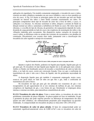 Apostila de Transferência de Calor e Massa 95
aplicações de engenharia. Um modelo comumente empregado, o trocador de casco e tubos,
consiste em tubos cilíndricos montados em um casco cilíndrico, com os eixos paralelos ao
eixo do casco. A Fig. 8.4 ilustra as principais partes de um trocador que tem um fluido
correndo no interior dos tubos e outro fluido correndo externamente aos tubos. Os
principais componentes deste tipo de trocador de calor são o feixe de tubos, o casco, os
cabeçotes e as chicanas. As chicanas sustentam os tubos, dirigem a corrente do fluido na
direção normal aos tubos e aumentam a turbulência do fluido no casco. Há vários tipos de
chicanas, e a escolha do tipo de chicana, da geometria e do espaçamento depende da vazão,
da perda de carga permitida no lado do casco, das exigências da sustentação dos tubos e das
vibrações induzidas pelo escoamento. São disponíveis muitas variações do trocador de
casco e tubos, as diferenças estão no arranjo das correntes do escoamento e nos detalhes de
construção. Discutiremos esse assunto mais tarde, juntamente com a classificação dos
trocadores de calor segundo o arranjo do escoamento.
Fig. 8.4 Trocador de calor de casco e tubo; um passe no casco e um passe no tubo.
Quanto à espécie dos fluidos, podemos ter líquido para líquido, líquido para gás ou
gás para gás. Os trocadores do tipo líquido para líquido são os de aplicação mais comum.
Ambos os fluidos são bombeados através do trocador; a transferência de calor no lado dos
tubos, e no lado do casco, ocorre por convecção forçada. Uma vez que o coeficiente de
transferência de calor é alto com o fluxo do líquido, não há geralmente necessidade de
aletas.
A disposição líquido para gás também é comumente empregada; nestes casos,
usam-se em geral aletas no lado do tubo em que flui o gás, onde o coeficiente de
transferência de calor é baixo.
Os trocadores do tipo gás para gás são adotados nos exaustores de gás e nos
recuperadores de pré aquecimento do ar nos sistemas de turbinas de gás, nos sistemas
criogênicos de liquefação de gás, e nos fornos de aço. Geralmente se empregam aletas
internas e externas nos tubos, para intensificar a transferência de calor.
8.1.3.2) Trocadores de calor de placa. Como o nome indica, os trocadores de calor são
geralmente construídos de placas delgadas. As placas podem ser lisas ou onduladas. Já que
a geometria da placa não pode suportar pressões ou diferenças de temperaturas tão altas
quanto um tubo cilíndrico, são ordinariamente projetados para temperaturas ou pressões
moderadas. A compacticidade nos trocadores de placa se situa entre 120 e 230 m2
/m3
.
8.1.3.3) Trocadores de calor de placa aletada. O fator de compacticidade pode ser
aumentado significativamente(até cerca de 6.000 m2
/m3
) com os trocadores de calor de
 