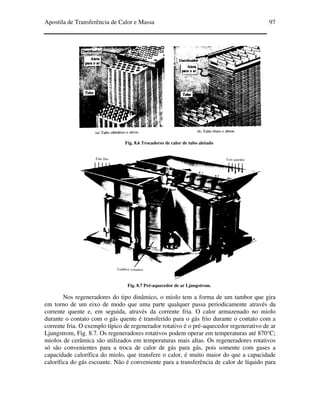 Apostila de Transferência de Calor e Massa 97
Fig. 8.6 Trocadores de calor de tubo aletado
Fig. 8.7 Pré-aquecedor de ar Ljungstrom.
Nos regeneradores do tipo dinâmico, o miolo tem a forma de um tambor que gira
em torno de um eixo de modo que uma parte qualquer passa periodicamente através da
corrente quente e, em seguida, através da corrente fria. O calor armazenado no miolo
durante o contato com o gás quente é transferido para o gás frio durante o contato com a
corrente fria. O exemplo típico de regenerador rotativo é o pré-aquecedor regenerativo de ar
Ljungstrom, Fig. 8.7. Os regeneradores rotativos podem operar em temperaturas até 870°C;
miolos de cerâmica são utilizados em temperaturas mais altas. Os regeneradores rotativos
só são convenientes para a troca de calor de gás para gás, pois somente com gases a
capacidade calorífica do miolo, que transfere o calor, é muito maior do que a capacidade
calorífica do gás escoante. Não é conveniente para a transferência de calor de líquido para
 
