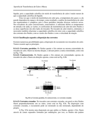 Apostila de Transferência de Calor e Massa 98
líquido, pois a capacidade calorífica do miolo de transferência de calor é muito menor do
que a capacidade calorífica do líquido.
Uma vez que o miolo da transferência de calor gira, a temperatura dos gases e a da
parede dependem do espaço e do tempo; como resultado, a análise da transferência de calor
dos regeneradores é complexa, pois o fluxo periódico introduz diversas variáveis novas.
Nos trocadores de calor convencionais, estacionários, é suficiente definir as temperaturas
de entrada e de saída, as vazões, os coeficientes de transferência de calor dos dois fluidos e
as áreas superficiais dos dois lados do trocador. No trocador de calor rotativo, entretanto, é
necessário também relacionar a capacidade calorífica do rotor com a capacidade calorífica
das correntes dos fluidos, com as vazões dos fluidos e com a velocidade de rotação.
8.1.4) Classificação segundo a disposição das correntes
Existem numerosas possibilidades para a disposição do escoamento nos trocadores de calor.
Vamos resumir aqui as principais.
8.1.4.1) Correntes paralelas. Os fluidos quente e frio entram na mesma extremidade do
trocador de calor, fluem na mesma direção, e deixam juntos a outra extremidade, como está
na Fig. 7.8a.
8.1.4.2) Contracorrente. Os fluidos quente e frio entram em extremidades opostas do
trocador de calor e fluem em direções opostas, como está na Fig. 8.8b.
Fig. 8.8 (a) Correntes paralelas, (b) contracorrente, e (c) correntes cruzadas
8.1.4.3) Correntes cruzadas. No trocador com correntes cruzadas, em geral os dois fluidos
fluem perpendicularmente um ao outro, como está na Fig. 8.8c. Na disposição com
correntes cruzadas, o escoamento pode ser misturado ou não misturado, dependendo do
projeto.
A Fig. 8.9a mostra uma disposição em que ambos os fluidos, quente e frio, fluem
através de canais separados formados por ondulações; por isso, os fluidos não podem
 
