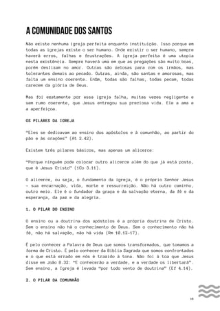 15
A COMUNIDADE DOS SANTOS
Não existe nenhuma igreja perfeita enquanto instituição. Isso porque em
todas as igrejas existe o ser humano. Onde existir o ser humano, sempre
haverá erros, falhas e frustrações. A igreja perfeita é uma utopia
nesta existência. Sempre haverá uma em que as pregações são muito boas,
porém deslizam no amor. Outras são zelosas para com os irmãos, mas
tolerantes demais ao pecado. Outras, ainda, são santas e amorosas, mas
falta um ensino coerente. Enfim, todas são falhas, todas pecam, todas
carecem da glória de Deus.
Mas foi exatamente por essa igreja falha, muitas vezes negligente e
sem rumo coerente, que Jesus entregou sua preciosa vida. Ele a ama e
a aperfeiçoa.
OS PILARES DA IGREJA
“Eles se dedicavam ao ensino dos apóstolos e à comunhão, ao partir do
pão e às orações” (At 2.42).
Existem três pilares básicos, mas apenas um alicerce:
“Porque ninguém pode colocar outro alicerce além do que já está posto,
que é Jesus Cristo” (1Co 3.11).
O alicerce, ou seja, o fundamento da igreja, é o próprio Senhor Jesus
- sua encarnação, vida, morte e ressurreição. Não há outro caminho,
outro meio. Ele é o fundador da graça e da salvação eterna, da fé e da
esperança, da paz e da alegria.
1. O PILAR DO ENSINO
O ensino ou a doutrina dos apóstolos é a própria doutrina de Cristo.
Sem o ensino não há o conhecimento de Deus. Sem o conhecimento não há
fé, não há salvação, não há vida (Rm 10.12-17).
É pelo conhecer a Palavra de Deus que somos transformados, que tomamos a
forma de Cristo. É pelo conhecer da Bíblia Sagrada que somos confrontados
e o que está errado em nós é trazido à tona. Não foi à toa que Jesus
disse em João 8.32: “E conhecerão a verdade, e a verdade os libertará”.
Sem ensino, a Igreja é levada “por todo vento de doutrina” (Ef 4.14).
2. O PILAR DA COMUNHÃO
 