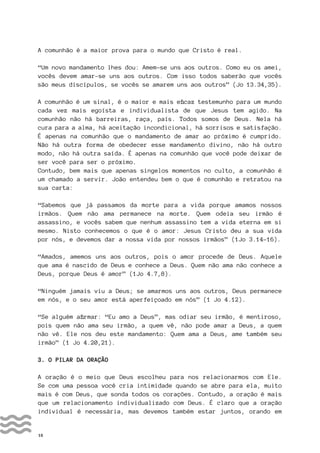 16
A comunhão é a maior prova para o mundo que Cristo é real.
“Um novo mandamento lhes dou: Amem-se uns aos outros. Como eu os amei,
vocês devem amar-se uns aos outros. Com isso todos saberão que vocês
são meus discípulos, se vocês se amarem uns aos outros” (Jo 13.34,35).
A comunhão é um sinal, é o maior e mais eficaz testemunho para um mundo
cada vez mais egoísta e individualista de que Jesus tem agido. Na
comunhão não há barreiras, raça, país. Todos somos de Deus. Nela há
cura para a alma, há aceitação incondicional, há sorrisos e satisfação.
É apenas na comunhão que o mandamento de amar ao próximo é cumprido.
Não há outra forma de obedecer esse mandamento divino, não há outro
modo, não há outra saída. É apenas na comunhão que você pode deixar de
ser você para ser o próximo.
Contudo, bem mais que apenas singelos momentos no culto, a comunhão é
um chamado a servir. João entendeu bem o que é comunhão e retratou na
sua carta:
“Sabemos que já passamos da morte para a vida porque amamos nossos
irmãos. Quem não ama permanece na morte. Quem odeia seu irmão é
assassino, e vocês sabem que nenhum assassino tem a vida eterna em si
mesmo. Nisto conhecemos o que é o amor: Jesus Cristo deu a sua vida
por nós, e devemos dar a nossa vida por nossos irmãos” (1Jo 3.14-16).
“Amados, amemos uns aos outros, pois o amor procede de Deus. Aquele
que ama é nascido de Deus e conhece a Deus. Quem não ama não conhece a
Deus, porque Deus é amor” (1Jo 4.7,8).
“Ninguém jamais viu a Deus; se amarmos uns aos outros, Deus permanece
em nós, e o seu amor está aperfeiçoado em nós” (1 Jo 4.12).
“Se alguém afirmar: “Eu amo a Deus”, mas odiar seu irmão, é mentiroso,
pois quem não ama seu irmão, a quem vê, não pode amar a Deus, a quem
não vê. Ele nos deu este mandamento: Quem ama a Deus, ame também seu
irmão” (1 Jo 4.20,21).
3. O PILAR DA ORAÇÃO
A oração é o meio que Deus escolheu para nos relacionarmos com Ele.
Se com uma pessoa você cria intimidade quando se abre para ela, muito
mais é com Deus, que sonda todos os corações. Contudo, a oração é mais
que um relacionamento individualizado com Deus. É claro que a oração
individual é necessária, mas devemos também estar juntos, orando em
 