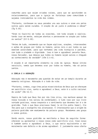 17
comunhão para que sejam criadas raízes, para que se aprofundem os
relacionamentos, para que a igreja se fortaleça como comunidade e
sejamos instrumentos na vida dos irmãos.
“Portanto, confessem os seus pecados uns aos outros e orem uns pelos
outros para serem curados. A oração de um justo é poderosa e eficaz”
(Tg 5.16).
“Orem no Espírito em todas as ocasiões, com toda oração e súplica;
tendo isso em mente, estejam atentos e perseverem na oração por todos
os santos” (Ef 6.18).
“Antes de tudo, recomendo que se façam súplicas, orações, intercessões
e ações de graças por todos os homens; pelos reis e por todos os que
exercem autoridade, para que tenhamos uma vida tranquila e pacífica,
com toda a piedade e dignidade. Isso é bom e agradável perante Deus,
nosso Salvador, que deseja que todos os homens sejam salvos e cheguem
ao conhecimento da verdade” (1Tm 2.1-4).
A oração é um importante elemento na vida da igreja. Nesse último
versículo, vemos que devemos orar por todos os homens, não só pelos
santos.
A IGREJA E A ADORAÇÃO
Adoração não é meramente uma questão de estar em um templo durante um
momento religioso. Adoração é o todo da vida.
“Portanto, irmãos, rogo-lhes pelas misericórdias de Deus que se ofereçam
em sacrifício vivo, santo e agradável a Deus; este é o culto racional
de vocês” (Rm 12.1).
Depois de tudo que Deus fez por nós (nos criou, nos manteve apesar da
nossa traição e nos salvou da condenação), e tudo isso por sua livre
vontade graciosa, nossa resposta e o sentimento que devemos ter é o de
gratidão. Tudo o que Deus precisava fazer (e só Ele podia fazer), Ele
fez para que o evangelho nos alcançasse. É interessante que a origem da
palavra gratidão vem exatamente da palavra graça. Recebemos uma graça
e somos gratos.
Sendo assim, nossa gratidão se manifesta a Deus da seguinte forma:
oferecer ou apresentar o nosso corpo como sacrifício vivo. Esse corpo
é também santo e agradável a Deus, o que seria equivalente a ser
moralmente sem defeito e de aroma agradável. E justamente essa oferta
 