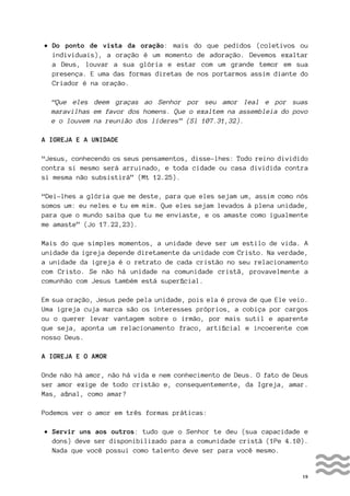 19
• Do ponto de vista da oração: mais do que pedidos (coletivos ou
individuais), a oração é um momento de adoração. Devemos exaltar
a Deus, louvar a sua glória e estar com um grande temor em sua
presença. E uma das formas diretas de nos portarmos assim diante do
Criador é na oração.
“Que eles deem graças ao Senhor por seu amor leal e por suas
maravilhas em favor dos homens. Que o exaltem na assembleia do povo
e o louvem na reunião dos líderes” (Sl 107.31,32).
A IGREJA E A UNIDADE
“Jesus, conhecendo os seus pensamentos, disse-lhes: Todo reino dividido
contra si mesmo será arruinado, e toda cidade ou casa dividida contra
si mesma não subsistirá” (Mt 12.25).
“Dei-lhes a glória que me deste, para que eles sejam um, assim como nós
somos um: eu neles e tu em mim. Que eles sejam levados à plena unidade,
para que o mundo saiba que tu me enviaste, e os amaste como igualmente
me amaste” (Jo 17.22,23).
Mais do que simples momentos, a unidade deve ser um estilo de vida. A
unidade da igreja depende diretamente da unidade com Cristo. Na verdade,
a unidade da igreja é o retrato de cada cristão no seu relacionamento
com Cristo. Se não há unidade na comunidade cristã, provavelmente a
comunhão com Jesus também está superficial.
Em sua oração, Jesus pede pela unidade, pois ela é prova de que Ele veio.
Uma igreja cuja marca são os interesses próprios, a cobiça por cargos
ou o querer levar vantagem sobre o irmão, por mais sutil e aparente
que seja, aponta um relacionamento fraco, artificial e incoerente com
nosso Deus.
A IGREJA E O AMOR
Onde não há amor, não há vida e nem conhecimento de Deus. O fato de Deus
ser amor exige de todo cristão e, consequentemente, da Igreja, amar.
Mas, afinal, como amar?
Podemos ver o amor em três formas práticas:
• Servir uns aos outros: tudo que o Senhor te deu (sua capacidade e
dons) deve ser disponibilizado para a comunidade cristã (1Pe 4.10).
Nada que você possui como talento deve ser para você mesmo.
 