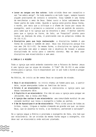 20
• Levar as cargas uns dos outros: todo cristão deve ser receptivo e
ser “um ombro amigo”. Em todo momento e em todo lugar, sempre haverá
alguém precisando de consolo e conselho. Essa também é uma forma
de manifestar o amor de Deus. Saber ouvir e falar sabiamente deve
fazer parte de cada irmão. Quando a igreja está pronta dessa forma,
o mundo, por mais que a critique e a chame de louca por causa do
evangelho, será o primeiro a recorrer a ela em pedido de socorro,
pois sabe que é na igreja que se encontra o amor. O melhor caminho
para que a igreja se torne, de fato, um “hospital” pronto para
tratar as doenças da alma, é praticando com os próprios irmãos da
fé (Gl 6.2).
• Disciplina para que haja restauração: a disciplina também é uma
forma de cuidado e também de amor. Deus nos disciplina porque Ele
nos ama (Hb 12.1-13). Da mesma forma, a disciplina na igreja deve
ser aplicada com amor e sempre com o objetivo de trazer a pessoa
disciplinada de volta para o caminho correto. Não se deve usar
disciplina sem misericórdia e sem amor.
A IGREJA E A MISSÃO
Toda a igreja que está andando coerente com a Palavra do Senhor Jesus
é uma igreja que se ocupa de missões. O “Ide” (Mc 16.15) é uma ordem
direta para a igreja. Ela é responsável por ir por todo o mundo e pregar
o evangelho.
Na Bíblia, do início ao fim vemos Deus se ocupando da missão.
• Deus é um missionário: no início chamou um homem para que, a partir
dele, sejam abençoadas todas as famílias da terra.
• Cristo é um missionário: pregou e comissionou a igreja para que
desse testemunho dEle.
• O Espírito é um missionário: Ele não só usou a igreja para pregar em
Jerusalém, mas a levou até Roma.
• A igreja das cartas é uma missionária: uma comunidade mundial de uma
vocação mundial que levou o evangelho a todas as partes.
• O fim de Apocalipse é um fim missionário: “Pois virão povos de todas as
tribos, raças, línguas e nações clamando em grande voz que: ao nosso
Deus, que se assenta no trono, e ao Cordeiro, pertencem a salvação”.
Se a igreja segue a Bíblia e proclama o evangelho de fato, ela tem que
ser missionária. Se um cristão da mesma forma segue o evangelho, ele
deve ser um missionário onde estiver plantado.
 