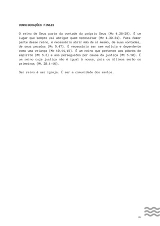 21
CONSIDERAÇÕES FINAIS
O reino de Deus parte da vontade do próprio Deus (Mc 4.26-29). É um
lugar que sempre vai abrigar quem necessitar (Mc 4.30-34). Para fazer
parte desse reino, é necessário abrir mão de si mesmo, de suas vontades,
de seus pecados (Mc 9.47). É necessário ser sem malícia e dependente
como uma criança (Mc 10.14,15). É um reino que pertence aos pobres de
espírito (Mt 5.3) e aos perseguidos por causa da justiça (Mt 5.10). É
um reino cuja justiça não é igual à nossa, pois os últimos serão os
primeiros (Mt 20.1-16).
Ser reino é ser igreja. É ser a comunidade dos santos.
 