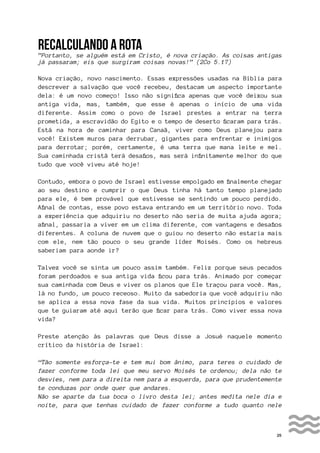 25
RECALCULANDO A ROTA
”Portanto, se alguém está em Cristo, é nova criação. As coisas antigas
já passaram; eis que surgiram coisas novas!” (2Co 5.17)
Nova criação, novo nascimento. Essas expressões usadas na Bíblia para
descrever a salvação que você recebeu, destacam um aspecto importante
dela: é um novo começo! Isso não significa apenas que você deixou sua
antiga vida, mas, também, que esse é apenas o início de uma vida
diferente. Assim como o povo de Israel prestes a entrar na terra
prometida, a escravidão do Egito e o tempo de deserto ficaram para trás.
Está na hora de caminhar para Canaã, viver como Deus planejou para
você! Existem muros para derrubar, gigantes para enfrentar e inimigos
para derrotar; porém, certamente, é uma terra que mana leite e mel.
Sua caminhada cristã terá desafios, mas será infinitamente melhor do que
tudo que você viveu até hoje!
Contudo, embora o povo de Israel estivesse empolgado em finalmente chegar
ao seu destino e cumprir o que Deus tinha há tanto tempo planejado
para ele, é bem provável que estivesse se sentindo um pouco perdido.
Afinal de contas, esse povo estava entrando em um território novo. Toda
a experiência que adquiriu no deserto não seria de muita ajuda agora;
afinal, passaria a viver em um clima diferente, com vantagens e desafios
diferentes. A coluna de nuvem que o guiou no deserto não estaria mais
com ele, nem tão pouco o seu grande líder Moisés. Como os hebreus
saberiam para aonde ir?
Talvez você se sinta um pouco assim também. Feliz porque seus pecados
foram perdoados e sua antiga vida ficou para trás. Animado por começar
sua caminhada com Deus e viver os planos que Ele traçou para você. Mas,
lá no fundo, um pouco receoso. Muito da sabedoria que você adquiriu não
se aplica a essa nova fase da sua vida. Muitos princípios e valores
que te guiaram até aqui terão que ficar para trás. Como viver essa nova
vida?
Preste atenção às palavras que Deus disse a Josué naquele momento
crítico da história de Israel:
“Tão somente esforça-te e tem mui bom ânimo, para teres o cuidado de
fazer conforme toda lei que meu servo Moisés te ordenou; dela não te
desvies, nem para a direita nem para a esquerda, para que prudentemente
te conduzas por onde quer que andares.
Não se aparte da tua boca o livro desta lei; antes medita nele dia e
noite, para que tenhas cuidado de fazer conforme a tudo quanto nele
 