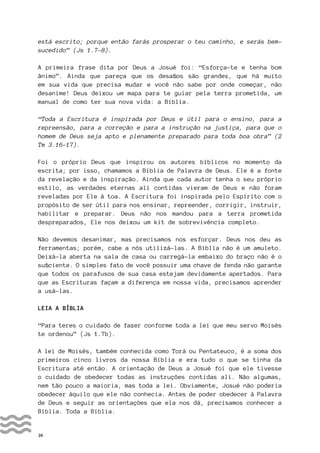 26
está escrito; porque então farás prosperar o teu caminho, e serás bem-
sucedido” (Js 1.7-8).
A primeira frase dita por Deus a Josué foi: “Esforça-te e tenha bom
ânimo”. Ainda que pareça que os desafios são grandes, que há muito
em sua vida que precisa mudar e você não sabe por onde começar, não
desanime! Deus deixou um mapa para te guiar pela terra prometida, um
manual de como ter sua nova vida: a Bíblia.
“Toda a Escritura é inspirada por Deus e útil para o ensino, para a
repreensão, para a correção e para a instrução na justiça, para que o
homem de Deus seja apto e plenamente preparado para toda boa obra” (2
Tm 3.16-17).
Foi o próprio Deus que inspirou os autores bíblicos no momento da
escrita; por isso, chamamos a Bíblia de Palavra de Deus. Ele é a fonte
da revelação e da inspiração. Ainda que cada autor tenha o seu próprio
estilo, as verdades eternas ali contidas vieram de Deus e não foram
reveladas por Ele à toa. A Escritura foi inspirada pelo Espírito com o
propósito de ser útil para nos ensinar, repreender, corrigir, instruir,
habilitar e preparar. Deus não nos mandou para a terra prometida
despreparados, Ele nos deixou um kit de sobrevivência completo.
Não devemos desanimar, mas precisamos nos esforçar. Deus nos deu as
ferramentas; porém, cabe a nós utilizá-las. A Bíblia não é um amuleto.
Deixá-la aberta na sala de casa ou carregá-la embaixo do braço não é o
suficiente. O simples fato de você possuir uma chave de fenda não garante
que todos os parafusos de sua casa estejam devidamente apertados. Para
que as Escrituras façam a diferença em nossa vida, precisamos aprender
a usá-las.
LEIA A BÍBLIA
“Para teres o cuidado de fazer conforme toda a lei que meu servo Moisés
te ordenou” (Js 1.7b).
A lei de Moisés, também conhecida como Torá ou Pentateuco, é a soma dos
primeiros cinco livros da nossa Bíblia e era tudo o que se tinha da
Escritura até então. A orientação de Deus a Josué foi que ele tivesse
o cuidado de obedecer todas as instruções contidas ali. Não algumas,
nem tão pouco a maioria, mas toda a lei. Obviamente, Josué não poderia
obedecer àquilo que ele não conhecia. Antes de poder obedecer à Palavra
de Deus e seguir as orientações que ela nos dá, precisamos conhecer a
Bíblia. Toda a Bíblia.
 