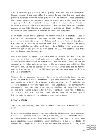 27
Sim, é verdade que a Escritura é grande. Contudo, não se desespere.
Como dissemos, é uma nova vida, é o começo de uma nova jornada. Você não
precisa aprender tudo da noite para o dia. Na verdade, você perceberá
que, mesmo depois de cinquenta anos de conversão, ainda haverá muito
o que aprender. O importante é que você saiba que toda a Bíblia é
relevante para a sua vida espiritual. Não se contente em conhecer
apenas um ou dois Salmos ou algumas histórias do livro de Gênesis.
Esforce-se para conhecer a Palavra de Deus por completo.
O primeiro passo nessa jornada de conhecimento é a leitura. Leia a
Bíblia toda. Obviamente, não precisa ler tudo de uma vez. Leia aos
poucos. Leia todo dia um pouco. Talvez você queira fazer um dos planos
bíblicos de leitura anual que existem. Assim, lendo apenas uma média
de três capítulos por dia, você terá lido a Bíblia inteira em um ano.
Converse com o seu pastor ou seu líder de GC, com certeza ele terá
vários desses para te mostrar.
Não é obrigatório, porém, que você leia a Palavra de Deus toda, de
uma vez, em único ano. Você pode começar pelos livros que mais gosta.
Talvez queira iniciar pelas narrativas, que são mais fáceis de ler em
sequência, ou pelas epístolas, que contêm mais conselhos práticos. Não
tem problema. Só não se esqueça de voltar mais tarde para ler os textos
que você pulou ou os livros bíblicos que deixou para depois. Toda a
Bíblia é importante!
Também não se preocupe se você não estiver entendendo tudo. Na sua
primeira leitura o mais importante é que você continue lendo. Escolha
uma versão mais fácil de entender e não pare de ler. O objetivo da
leitura bíblica é ter uma noção geral das Escrituras, um conhecimento
abrangente. Isso não quer dizer que os detalhes não importam ou que
eu não devo buscar compreender o texto. Contudo, esse não é foco da
leitura bíblica. Por isso que, para que eu desfrute de tudo que a
Bíblia pode me oferecer, a leitura é o primeiro passo
ESTUDE A BÍBLIA
“Dela não te desvies, nem para a direita nem para a esquerda” (Js
1.7c).
Se a frase anterior requeria um conhecimento abrangente (para obedecer
toda a lei, preciso conhecer tudo que ela diz), esse mandamento exigia
um conhecimento preciso. Para não se desviar nem para a direita, nem
para esquerda, Josué precisava saber exatamente o que a lei dizia. O
conhecimento superficial, adquirido por meio da leitura bíblica, é um
 