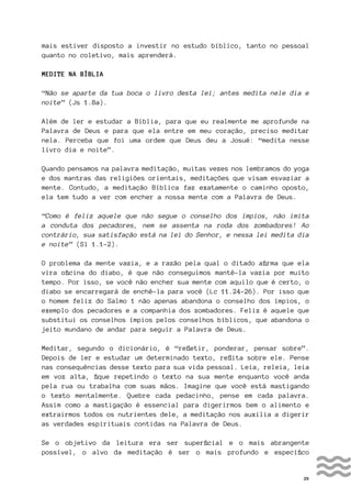 29
mais estiver disposto a investir no estudo bíblico, tanto no pessoal
quanto no coletivo, mais aprenderá.
MEDITE NA BÍBLIA
“Não se aparte da tua boca o livro desta lei; antes medita nele dia e
noite” (Js 1.8a).
Além de ler e estudar a Bíblia, para que eu realmente me aprofunde na
Palavra de Deus e para que ela entre em meu coração, preciso meditar
nela. Perceba que foi uma ordem que Deus deu a Josué: “medita nesse
livro dia e noite”.
Quando pensamos na palavra meditação, muitas vezes nos lembramos do yoga
e dos mantras das religiões orientais, meditações que visam esvaziar a
mente. Contudo, a meditação Bíblica faz exatamente o caminho oposto,
ela tem tudo a ver com encher a nossa mente com a Palavra de Deus.
“Como é feliz aquele que não segue o conselho dos ímpios, não imita
a conduta dos pecadores, nem se assenta na roda dos zombadores! Ao
contrário, sua satisfação está na lei do Senhor, e nessa lei medita dia
e noite” (Sl 1.1-2).
O problema da mente vazia, e a razão pela qual o ditado afirma que ela
vira oficina do diabo, é que não conseguimos mantê-la vazia por muito
tempo. Por isso, se você não encher sua mente com aquilo que é certo, o
diabo se encarregará de enchê-la para você (Lc 11.24-26). Por isso que
o homem feliz do Salmo 1 não apenas abandona o conselho dos ímpios, o
exemplo dos pecadores e a companhia dos zombadores. Feliz é aquele que
substitui os conselhos ímpios pelos conselhos bíblicos, que abandona o
jeito mundano de andar para seguir a Palavra de Deus.
Meditar, segundo o dicionário, é “refletir, ponderar, pensar sobre”.
Depois de ler e estudar um determinado texto, reflita sobre ele. Pense
nas consequências desse texto para sua vida pessoal. Leia, releia, leia
em voz alta, fique repetindo o texto na sua mente enquanto você anda
pela rua ou trabalha com suas mãos. Imagine que você está mastigando
o texto mentalmente. Quebre cada pedacinho, pense em cada palavra.
Assim como a mastigação é essencial para digerirmos bem o alimento e
extrairmos todos os nutrientes dele, a meditação nos auxilia a digerir
as verdades espirituais contidas na Palavra de Deus.
Se o objetivo da leitura era ser superficial e o mais abrangente
possível, o alvo da meditação é ser o mais profundo e específico
 